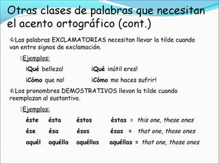 Las palabras EXCLAMATORIAS necesitan llevar la tilde cuando
van entre signos de exclamación.
Ejemplos:
¡Qué belleza! ¡Qué inútil eres!
¡Cómo que no! ¡Cómo me haces sufrir!
Los pronombres DEMOSTRATIVOS llevan la tilde cuando
reemplazan al sustantivo.
Ejemplos:
éste    ésta    éstos    éstas  = this one, these ones
ése ésa ésos ésas = that one, those ones
aquél aquélla aquéllos aquéllas = that one, those ones
 