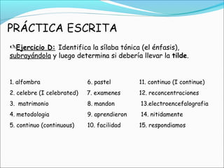 Ejercicio D: Identifica la sílaba tónica (el énfasis),
subrayándola y luego determina si debería llevar la tilde.
1. alfombra 6. pastel 11. continuo (I continue)
2. celebre (I celebrated) 7. examenes 12. reconcentraciones
3. matrimonio 8. mandon 13.electroencefalografia
4. metodologia 9. aprendieron 14. nitidamente
5. continuo (continuous) 10. facilidad 15. respondiamos
 
