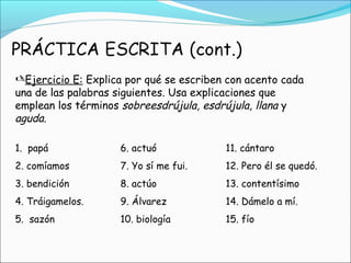 Ejercicio E: Explica por qué se escriben con acento cada
una de las palabras siguientes. Usa explicaciones que
emplean los términos sobreesdrújula, esdrújula, llana y
aguda.
1. papá 6. actuó 11. cántaro
2. comíamos 7. Yo sí me fui. 12. Pero él se quedó.
3. bendición 8. actúo 13. contentísimo
4. Tráigamelos. 9. Álvarez 14. Dámelo a mí.
5. sazón 10. biología 15. fío
 