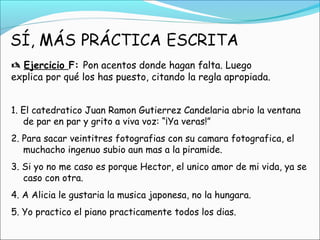  Ejercicio F: Pon acentos donde hagan falta. Luego
explica por qué los has puesto, citando la regla apropiada.
1. El catedratico Juan Ramon Gutierrez Candelaria abrio la ventana
de par en par y grito a viva voz: “¡Ya veras!”
2. Para sacar veintitres fotografias con su camara fotografica, el
muchacho ingenuo subio aun mas a la piramide.
3. Si yo no me caso es porque Hector, el unico amor de mi vida, ya se
caso con otra.
4. A Alicia le gustaria la musica japonesa, no la hungara.
5. Yo practico el piano practicamente todos los dias.
 