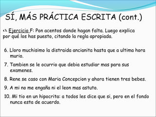 Ejercicio F: Pon acentos donde hagan falta. Luego explica
por qué los has puesto, citando la regla apropiada.
6. Lloro muchisimo la distraida ancianita hasta que a ultima hora
murio.
7. Tambien se le ocurrio que debia estudiar mas para sus
examenes.
8. Rene se caso con Maria Concepcion y ahora tienen tres bebes.
9. A mi no me engaña ni el leon mas astuto.
10. Mi tio en un hipocrita: a todos les dice que si, pero en el fondo
nunca esta de acuerdo.
 