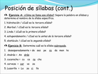  Ejercicio A: ¿Cómo se llama esa sílaba? Separa la palabra en sílabas y
determina el nombre de la sílaba específica.
1. hidratación / ¿Cuál es la tercera sílaba?
2. Maribel / ¿Cuál es la tercera sílaba?
3. Linda / ¿Cuál es la primera sílaba?
4. estupendamente / ¿Cual es la antes de la tercera sílaba?
5. obstáculo / ¿Cual es la segunda sílaba?
 Ejercicio B: Determina cuál es la sílaba subrayada.
1. desesperadamente = de ses pe ra da men te
2. Andrés = An drés
3. cucaracha = cu ca ra cha
4. cerveza = cer ve za
5. Lazarillo = La za ri llo
 