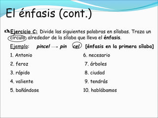 Ejercicio C: Divide las siguientes palabras en sílabas. Traza un
círculo alrededor de la sílaba que lleva el énfasis.
Ejemplo: pincel pin cel [énfasis en la primera sílaba]
1. Antonio 6. necesario
2. feroz 7. árboles
3. rápido 8. ciudad
4. valiente 9. tendrás
5. bañándose 10. hablábamos
 