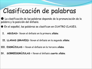  La clasificación de las palabras depende de la pronunciación de la
palabra y la posición del énfasis.
 En el español, las palabras se clasifican en CUATRO CLASES.
IV. SOBREESDRÚJULAS = llevan el énfasis cuarta sílaba.
I. AGUDAS= llevan el énfasis en la primera sílaba.
III. ESDRÚJULAS = llevan el énfasis en la tercera sílaba.
II. LLANAS (GRAVES)= llevan el énfasis en la segunda sílaba.
 