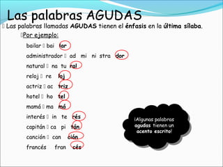  Las palabras llamadas AGUDAS tienen el énfasis en la última sílaba.
bailar  bai lar
administrador  ad mi ni stra dor
natural  na tu ral
reloj  re loj
actriz  ac triz
hotel  ho tel
mamá  ma má
interés  in te rés
capitán  ca pi tán
canción  can ción
francés fran cés
¡Algunas palabras
agudas tienen un
acento escrito!
Por ejemplo:
 