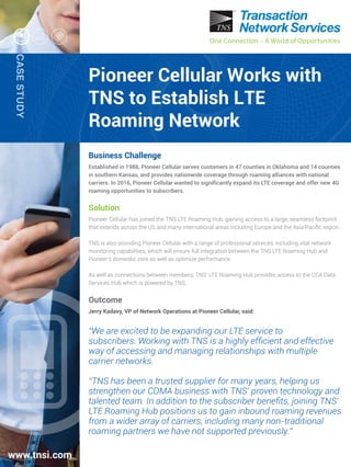 One Connection – A World of Opportunities
CASESTUDY
One Connection – A World of Opportunities
Pioneer Cellular Works with
TNS to Establish LTE
Roaming Network
Business Challenge
Established in 1988, Pioneer Cellular serves customers in 47 counties in Oklahoma and 14 counties
in southern Kansas, and provides nationwide coverage through roaming alliances with national
carriers. In 2016, Pioneer Cellular wanted to signiﬁcantly expand its LTE coverage and offer new 4G
roaming opportunities to subscribers.
Solution
Pioneer Cellular has joined the TNS LTE Roaming Hub, gaining access to a large, seamless footprint
that extends across the US and many international areas including Europe and the Asia Paciﬁc region.
TNS is also providing Pioneer Cellular with a range of professional services, including vital network
monitoring capabilities, which will ensure full integration between the TNS LTE Roaming Hub and
Pioneer’s domestic core as well as optimize performance.
As well as connections between members, TNS’ LTE Roaming Hub provides access to the CCA Data
Services Hub which is powered by TNS.
Outcome
Jerry Kadavy, VP of Network Operations at Pioneer Cellular, said:
“We are excited to be expanding our LTE service to
subscribers. Working with TNS is a highly efﬁcient and effective
way of accessing and managing relationships with multiple
carrier networks.
“TNS has been a trusted supplier for many years, helping us
strengthen our CDMA business with TNS’ proven technology and
talented team. In addition to the subscriber beneﬁts, joining TNS’
LTE Roaming Hub positions us to gain inbound roaming revenues
from a wider array of carriers, including many non-traditional
roaming partners we have not supported previously.”
www.tnsi.com
 