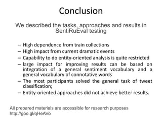 Conclusion
We described the tasks, approaches and results in
SentiRuEval testing
– High dependence from train collections
– High impact from current dramatic events
– Capability to do entity-oriented analysis is quite restricted
– large impact for improving results can be based on
integration of a general sentiment vocabulary and a
general vocabulary of connotative words
– The most participants solved the general task of tweet
classification;
– Entity-oriented approaches did not achieve better results.
All prepared materials are accessible for research purposes
http://goo.gl/qHeAVo
 