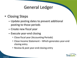 trinsoft.com
General Ledger
• Closing Steps
– Update posting dates to prevent additional
posting to those periods
– Create new fiscal year
– Execute year-end closing
• Close fiscal year (Accounting Periods)
• Close Income Statement – Which generates year-end
closing entry
• Review & post year-end closing entry
 
