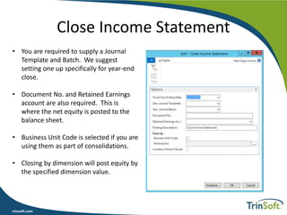 trinsoft.com
Close Income Statement
• You are required to supply a Journal
Template and Batch. We suggest
setting one up specifically for year-end
close.
• Document No. and Retained Earnings
account are also required. This is
where the net equity is posted to the
balance sheet.
• Business Unit Code is selected if you are
using them as part of consolidations.
• Closing by dimension will post equity by
the specified dimension value.
 