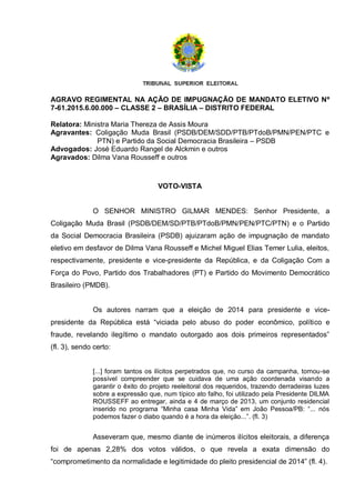 AGRAVO REGIMENTAL NA AÇÃO DE IMPUGNAÇÃO DE MANDATO ELETIVO Nº
7-61.2015.6.00.000 – CLASSE 2 – BRASÍLIA – DISTRITO FEDERAL
Relatora: Ministra Maria Thereza de Assis Moura
Agravantes: Coligação Muda Brasil (PSDB/DEM/SDD/PTB/PTdoB/PMN/PEN/PTC e
PTN) e Partido da Social Democracia Brasileira – PSDB
Advogados: José Eduardo Rangel de Alckmin e outros
Agravados: Dilma Vana Rousseff e outros
VOTO-VISTA
O SENHOR MINISTRO GILMAR MENDES: Senhor Presidente, a
Coligação Muda Brasil (PSDB/DEM/SD/PTB/PTdoB/PMN/PEN/PTC/PTN) e o Partido
da Social Democracia Brasileira (PSDB) ajuizaram ação de impugnação de mandato
eletivo em desfavor de Dilma Vana Rousseff e Michel Miguel Elias Temer Lulia, eleitos,
respectivamente, presidente e vice-presidente da República, e da Coligação Com a
Força do Povo, Partido dos Trabalhadores (PT) e Partido do Movimento Democrático
Brasileiro (PMDB).
Os autores narram que a eleição de 2014 para presidente e vice-
presidente da República está “viciada pelo abuso do poder econômico, político e
fraude, revelando ilegítimo o mandato outorgado aos dois primeiros representados”
(fl. 3), sendo certo:
[...] foram tantos os ilícitos perpetrados que, no curso da campanha, tornou-se
possível compreender que se cuidava de uma ação coordenada visando a
garantir o êxito do projeto reeleitoral dos requeridos, trazendo derradeiras luzes
sobre a expressão que, num típico ato falho, foi utilizado pela Presidente DILMA
ROUSSEFF ao entregar, ainda e 4 de março de 2013, um conjunto residencial
inserido no programa “Minha casa Minha Vida” em João Pessoa/PB: “... nós
podemos fazer o diabo quando é a hora da eleição...”. (fl. 3)
Asseveram que, mesmo diante de inúmeros ilícitos eleitorais, a diferença
foi de apenas 2,28% dos votos válidos, o que revela a exata dimensão do
“comprometimento da normalidade e legitimidade do pleito presidencial de 2014” (fl. 4).
 