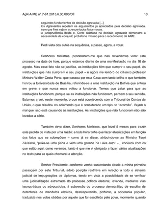 AgR-AIME nº 7-61.2015.6.00.000/DF 10
seguintes fundamentos da decisão agravada [...]
Os Agravantes repetem os argumentos já apreciados pela decisão agravada,
sem que lhes sejam acrescentados fatos novos.
A jurisprudência desta e. Corte coletada na decisão agravada demonstra a
necessidade de conjunto probatório mínimo para o recebimento da AIME.
Pedi vista dos autos na sequência, e passo, agora, a votar.
Senhores Ministros, ponderaram-me que não deveríamos votar este
processo na data de hoje, porque estamos diante de uma manifestação no dia 16 de
agosto. Mas esse fato não se justifica, as instituições têm que cumprir o seu papel. As
instituições que não cumprem o seu papel – e agora me lembro do clássico professor
Ministro Walter Costa Porto, que passou por esta Casa com tanto brilho e que também
honrou a Universidade de Brasília, referindo-se a uma instituição na Bolívia que entrou
em greve e que nunca mais voltou a funcionar. Temos que zelar para que as
instituições funcionem, porque se as instituições não funcionam, perdem o seu sentido.
Estamos a ver, neste momento, o que está acontecendo com o Tribunal de Contas da
União, o que resultou no adiamento que é considerado um tipo de “acordão”. Vejam o
mal que isso está causando às instituições. As instituições que não funcionam não são
levadas a sério.
Também devo dizer, Senhores Ministros, que levei 5 meses para trazer
este pedido de vista por uma razão: a toda hora tinha que fazer atualizações em função
dos fatos que se sobrepõem – como já se disse, atribuindo-se ao Ministro Teori
Zavascki, “puxa-se uma pena e vem uma galinha na Lava Jato” –, conexos com os
que estão aqui, como veremos, tanto é que me vi obrigado a fazer várias atualizações
no texto para as quais chamarei a atenção.
Senhor Presidente, conforme venho sustentando desde a minha primeira
passagem por este Tribunal, adoto posição restritiva em relação a todo o sistema
judicial de impugnações de diplomas, tendo em vista a possibilidade de se verificar
uma judicialização extremada do processo político eleitoral, levando, mediante vias
tecnocráticas ou advocatícias, à subversão do processo democrático de escolha de
detentores de mandatos eletivos, desrespeitando, portanto, a soberania popular,
traduzida nos votos obtidos por aquele que foi escolhido pelo povo, mormente quando
 