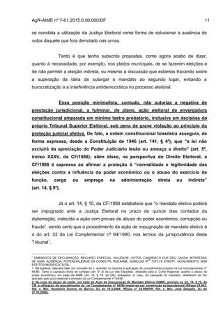AgR-AIME nº 7-61.2015.6.00.000/DF 11
se constata a utilização da Justiça Eleitoral como forma de solucionar a ausência de
votos daquele que fora derrotado nas urnas.
Tanto é que tenho subscrito propostas, como agora acabo de dizer,
quanto à necessidade, por exemplo, nos pleitos municipais, de se fazerem eleições e
de não permitir a eleição indireta, ou mesmo a discussão que estamos travando sobre
a superação da ideia de outorgar o mandato ao segundo lugar, evitando a
burocratização e a interferência antidemocrática no processo eleitoral.
Essa posição minimalista, contudo, não autoriza a negativa de
prestação jurisdicional, a fulminar, de plano, ação eleitoral de envergadura
constitucional amparada em mínimo lastro probatório, inclusive em decisões do
próprio Tribunal Superior Eleitoral, sob pena de grave violação ao princípio da
proteção judicial efetiva. De fato, a ordem constitucional brasileira assegura, de
forma expressa, desde a Constituição de 1946 (art. 141, § 4º), que “a lei não
excluirá da apreciação do Poder Judiciário lesão ou ameaça a direito” (art. 5º,
inciso XXXV, da CF/1988); além disso, na perspectiva do Direito Eleitoral, a
CF/1988 é expressa ao afirmar a proteção à “normalidade e legitimidade das
eleições contra a influência do poder econômico ou o abuso do exercício de
função, cargo ou emprego na administração direta ou indireta”
(art. 14, § 9º).
Já o art. 14, § 10, da CF/1988 estabelece que “o mandato eletivo poderá
ser impugnado ante a Justiça Eleitoral no prazo de quinze dias contados da
diplomação, instruída a ação com provas de abuso do poder econômico, corrupção ou
fraude”, sendo certo que o procedimento da ação de impugnação de mandato eletivo é
o do art. 22 da Lei Complementar nº 64/1990, nos termos da jurisprudência deste
Tribunal1
.
1
EMBARGOS DE DECLARAÇÃO. RECURSO ESPECIAL. NULIDADE. VOTOS. CANDIDATO QUE DEU CAUSA. INTERESSE
DE AGIR. AUSÊNCIA. POTENCIALIDADE DA CONDUTA. REEXAME. SÚMULAS N
OS
7/STJ E 279/STF. ACOLHIMENTO SEM
EFEITOS MODIFICATIVOS.
1. Na espécie, descabe falar em omissão do v. acórdão no tocante à aplicação do procedimento previsto na Lei Complementar nº
64/90. Tanto a captação ilícita de sufrágio (art. 41-A da Lei das Eleições), afastada pela e. Corte Regional, quanto o abuso de
poder econômico, em sede de AIME (art. 14, § 10, da CR), ensejador, in casu, da cassação do mandato, obedecem ao rito
aplicado pelo juízo eleitoral e previsto na Lei Complementar nº 64/90.
2. No caso de abuso de poder, em sede de Ação de Impugnação de Mandato Eletivo (AIME), prevista no art. 14, § 10, da
CR, a utilização do procedimento da Lei Complementar nº 64/90 impõe-se por construção jurisprudencial (REspe 25.443,
Rel. e. Min. Humberto Gomes de Barros, DJ de 10.3.2006; REspe nº 25.986/RR, Rel. e. Min. José Delgado, DJ de
27.10.2006).
 