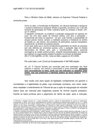 AgR-AIME nº 7-61.2015.6.00.000/DF 12
Para o Ministro Celso de Mello, decano no Supremo Tribunal Federal e
eminente jurista:
Como se sabe, a Constituição da República, em cláusula destinada a assegurar
o amparo jurisdicional a quaisquer direitos e garantias, proclamou que “a lei não
excluirá da apreciação do Poder Judiciário lesão ou ameaça a direito” (CF,
art. 5º, XXXV).
O legislador constituinte, ao enaltecer o postulado assegurador do ingresso em
juízo, fez uma clara opção de natureza política, pois teve a percepção –
fundamental sob todos os aspectos – de que, onde inexista a possibilidade do
amparo judicial, haverá, sempre, a realidade opressiva e intolerável do arbítrio
do Estado ou, até mesmo, dos excessos de particulares, quando transgridam,
injustamente, os direitos de qualquer pessoa.
É por essa razão que a norma constitucional garantidora do direito ao processo
tem sido definida por eminentes autores como o parágrafo régio do Estado
Democrático de Direito, pois, sem o reconhecimento dessa essencial
prerrogativa de caráter político-jurídico, restarão descaracterizados os aspectos
que tipificam as organizações estatais fundadas no princípio da liberdade.
(Rcl nº 6.534-AgR/MA, rel. Min. Celso de Mello, julgado em 25.9.2008)
Por outro lado, o art. 23 da Lei Complementar nº 64/1990 dispõe:
Art. 23. O Tribunal formará sua convicção pela livre apreciação dos fatos
públicos e notórios, dos indícios e presunções e prova produzida, atentando
para circunstâncias ou fatos, ainda que não indicados ou alegados pelas
partes, mas que preservem o interesse público de lisura eleitoral. (Grifos
nossos)
Isso revela uma clara opção do legislador complementar em garantir a
normalidade e a legitimidade do pleito, cuja orientação normativa, com maior razão,
deve respaldar o entendimento do Tribunal de que a ação de impugnação de mandato
eletivo deve ser instruída pelo magistrado quando há mínimo suporte probatório,
ficando as teses jurídicas para o julgamento de mérito da ação, após a instrução,
3. Pertinente a alegada omissão do v. aresto embargado quanto à análise da potencialidade da conduta do embargante.
Compulsando os autos, vê-se que a potencialidade da conduta foi devidamente apreciada pela instância a quo. O v. aresto
regional, nos termos do voto condutor, destacou que "O abuso de poder econômico restou caracterizado pela prova exibida. A
compra de voto restou consumada. A potencialidade de influencia no pleito resultou evidenciada, uma vez que todas as
testemunhas citadas dizem que mudaram o destino dos seus votos em face do dinheiro recebido" (fl. 666). Aferida a potencialidade
da conduta pela e. Corte Regional, torna-se inviável o reexame da matéria (Súmulas n
os
7/STJ e 279/STF). Os embargos de
declaração não se prestam à reapreciação da lide, como pretende o embargante.
4. Ausente o interesse recursal do embargante - prefeito cassado - no tocante à suposta omissão referente à aplicação, in casu, do
art. 224 do Código Eleitoral (“Se a nulidade atingir a mais de metade dos votos do país nas eleições presidenciais, do Estado nas
eleições federais e estaduais ou do município nas eleições municipais, julgar-se-ão prejudicadas as demais votações e o Tribunal
marcará dia para nova eleição dentro do prazo de 20 (vinte) a 40 (quarenta) dias”). Não há interesse recursal quando a nulidade é
alegada em benefício de quem deu causa ao ilícito, ex vi do art. 219, do CE. Precedentes: REspe nº 25.635/RN, Rel. designado e.
Min. Gerardo Grossi, DJ de 21.8.2006; MS nº 3.413, Rel. e. Min. Marco Aurélio, DJ de 19.6.2006; REspe nº 26.097, Rel. e. Min.
Caputo Bastos, DJ de 24.8.2007.
5. Embargos de declaração acolhidos tão somente para sanar omissão apontada, sem atribuição de efeitos modificativos.
(EDclREspe nº 28.391/CE, rel. Min. Felix Fischer, julgados em 5.6.2008 – grifos nossos)
 