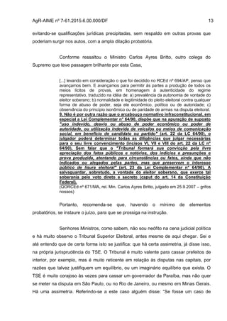 AgR-AIME nº 7-61.2015.6.00.000/DF 13
evitando-se qualificações jurídicas precipitadas, sem respaldo em outras provas que
poderiam surgir nos autos, com a ampla dilação probatória.
Conforme ressaltou o Ministro Carlos Ayres Britto, outro colega do
Supremo que teve passagem brilhante por esta Casa,
[...] levando em consideração o que foi decidido no RCEd nº 694/AP, penso que
avançamos bem. E avançamos para permitir às partes a produção de todos os
meios lícitos de provas, em homenagem à autenticidade do regime
representativo, traduzido na idéia de: a) prevalência da autonomia de vontade do
eleitor soberano; b) normalidade e legitimidade do pleito eleitoral contra qualquer
forma de abuso de poder, seja ele econômico, político ou de autoridade; c)
observância do princípio isonômico ou de paridade de armas na disputa eleitoral.
9. Não é por outra razão que o arcabouço normativo infraconstitucional, em
especial a Lei Complementar n° 64/90, dispõe que na apuração de suposto
"uso indevido, desvio ou abuso de poder econômico ou poder de
autoridade, ou utilização indevida de veículos ou meios de comunicação
social, em benefício de candidato ou partido" (art. 22 da LC 64/90), o
julgador poderá determinar todas as diligências que julgar necessárias
para o seu livre convencimento (incisos VI, VII e VIII do art. 22 da LC n°
64/90). Sem falar que o "Tribunal formará sua convicção pela livre
apreciação dos fatos públicos e notórios, dos indícios e presunções e
prova produzida, atentando para circunstâncias ou fatos, ainda que não
indicados ou alegados pelas partes, mas que preservem o interesse
público de lisura eleitoral" (art. 23 da Lei Complementar n° 64/90). A
salvaguardar, sobretudo, a vontade do eleitor soberano, que exerce tal
soberania pelo voto direto e secreto (caput do art. 14 da Constituição
Federal).
(QORCEd nº 671/MA, rel. Min. Carlos Ayres Britto, julgado em 25.9.2007 – grifos
nossos)
Portanto, recomenda-se que, havendo o mínimo de elementos
probatórios, se instaure o juízo, para que se prossiga na instrução.
Senhores Ministros, como sabem, não sou neófito na cena judicial política
e há muito observo o Tribunal Superior Eleitoral, antes mesmo de aqui chegar. Sei e
até entendo que de certa forma isto se justifica: que há certa assimetria, já disse isso,
na própria jurisprudência do TSE. O Tribunal é muito valente para cassar prefeitos de
interior, por exemplo, mas é muito reticente em relação às disputas nas capitais, por
razões que talvez justifiquem um equilíbrio, ou um imaginário equilíbrio que exista. O
TSE é muito corajoso às vezes para cassar um governador da Paraíba, mas não quer
se meter na disputa em São Paulo, ou no Rio de Janeiro, ou mesmo em Minas Gerais.
Há uma assimetria. Referindo-se a este caso alguém disse: “Se fosse um caso de
 