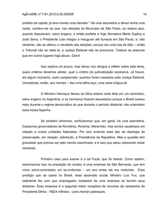 AgR-AIME nº 7-61.2015.6.00.000/DF 14
prefeito de capital, já teria havido uma decisão". Há uma assimetria e talvez tenha uma
razão. Lembro-me de que, nas eleições do Município de São Paulo, eu estava aqui,
quando disputavam, salvo engano, a então prefeita e hoje Senadora Marta Suplicy e
José Serra, o Presidente Lula chegou a inaugurar até buracos em São Paulo, e, não
obstante, não se alterou o resultado das eleições, porque era uma luta de titãs – então
o Tribunal não se mete lá, a Justiça Eleitoral não se pronuncia. Todavia se presume
que em outros lugares haja abuso. Claro!
Isso explica um pouco, mas talvez nos obrigue a refletir sobre este tema,
quais critérios devemos adotar, qual o critério da judicialização excessiva. Já houve,
em algum momento, certo campeonato: quantos foram cassados pela Justiça Eleitoral.
Vereadores, então, aos montes – deu uma telha aqui, uma caixa d’água ali.
O Ministro Henrique Neves da Silva esteve certa feita em um seminário,
salvo engano na Argentina, e os hermanos ficaram assustados porque o Brasil cassou
mais durante o regime democrático do que durante o período ditatorial, não entendiam
essa nossa façanha.
Se também olharmos, verificaremos que, em geral, há uma assimetria.
Cassamos governadores de Rondônia, Roraima, Maranhão, mas somos cautelosos em
relação a outras unidades federadas. Por isso entendo esse tipo de ideologia de
preservação, em relação, sobretudo, à Presidência da República. Mas a questão tem
gravidade que precisa ser pelo menos examinada, e é isso que estou colocando neste
momento.
Primeiro caso para exame é a tal Focal, que foi listado. Como sabem,
examinamos isso na prestação de contas, é uma empresa de São Bernardo, que tem
como sócio-controlador um ex-motorista – um ano antes ele era motorista. Esse
prodígio que se opera no Brasil, essa ascensão social, Ministro Luiz Fux, que
realmente faz com que empregados modestos de uma empresa se tornem seus
diretores. Essa empresa é a segunda maior receptora de recursos da campanha da
Presidente Dilma – R$24 milhões – para montar palanques.
 