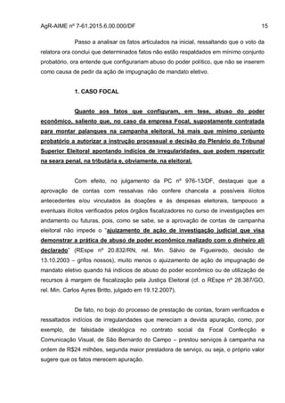 AgR-AIME nº 7-61.2015.6.00.000/DF 15
Passo a analisar os fatos articulados na inicial, ressaltando que o voto da
relatora ora conclui que determinados fatos não estão respaldados em mínimo conjunto
probatório, ora entende que configurariam abuso do poder político, que não se inserem
como causa de pedir da ação de impugnação de mandato eletivo.
1. CASO FOCAL
Quanto aos fatos que configuram, em tese, abuso do poder
econômico, saliento que, no caso da empresa Focal, supostamente contratada
para montar palanques na campanha eleitoral, há mais que mínimo conjunto
probatório a autorizar a instrução processual e decisão do Plenário do Tribunal
Superior Eleitoral apontando indícios de irregularidades, que podem repercutir
na seara penal, na tributária e, obviamente, na eleitoral.
Com efeito, no julgamento da PC nº 976-13/DF, destaquei que a
aprovação de contas com ressalvas não confere chancela a possíveis ilícitos
antecedentes e/ou vinculados às doações e às despesas eleitorais, tampouco a
eventuais ilícitos verificados pelos órgãos fiscalizadores no curso de investigações em
andamento ou futuras, pois, como se sabe, se a aprovação de contas de campanha
eleitoral não impede o “ajuizamento de ação de investigação judicial que visa
demonstrar a prática de abuso de poder econômico realizado com o dinheiro ali
declarado” (REspe nº 20.832/RN, rel. Min. Sálvio de Figueiredo, decisão de
13.10.2003 – grifos nossos), muito menos o ajuizamento de ação de impugnação de
mandato eletivo quando há indícios de abuso do poder econômico ou de utilização de
recursos à margem de fiscalização pela Justiça Eleitoral (cf. o REspe nº 28.387/GO,
rel. Min. Carlos Ayres Britto, julgado em 19.12.2007).
De fato, no bojo do processo de prestação de contas, foram verificados e
ressaltados indícios de irregularidades que mereciam a devida apuração, como, por
exemplo, de falsidade ideológica no contrato social da Focal Confecção e
Comunicação Visual, de São Bernardo do Campo – prestou serviços à campanha na
ordem de R$24 milhões, segunda maior prestadora de serviço, ou seja, o próprio valor
sugere que os fatos merecem apuração.
 