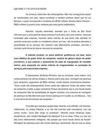 AgR-AIME nº 7-61.2015.6.00.000/DF 16
Os números, todos eles são extravagantes. Nós não conseguimos sequer
ter familiaridade com eles. Agora jornalistas e também políticos dizem que há um
Barusco, a quem corresponde o montante de U$100 milhões, Ministra Maria Thereza –
R$24 milhões é quantia muito modesta para essa gente trabalhadora.
Ademais, naquela assentada, assinalei que a Folha de São Paulo
informara que o sócio-gerente dessa empresa Focal seria, até o ano anterior, motorista
contratado pela empresa, havendo sérios indícios de que tenha sido admitido no
contrato social para ocultar os verdadeiros sócios; por isso, não se poderia descartar a
possibilidade de os serviços não haverem sido efetivamente prestados, servindo o
contrato como forma de desviar recursos da campanha.
A referida conduta, na seara eleitoral, qualifica-se, em tese, como
caso didático de gasto ilícito de campanha, espécie do gênero abuso do poder
econômico, o que autoriza o ajuizamento da ação de impugnação de mandato
eletivo, pois amparada em sérios indícios de irregularidades na prestação de
serviços pela mencionada empresa.
É interessante, Senhores Ministros, que eu conversei, como sabem, com
muitos políticos nos últimos tempos e, falando sobre este caso, montagem de palanque
para campanha, pagamento de R$24 milhões, muitos desses interlocutores disseram:
“Como vocês são despreparados! Como vocês são ingênuos! Vocês não sabem nada
de campanha e estão a julgar campanha! Porque obviamente isso é uma fraude dentro
da campanha! Não há possibilidade de alguém contratar uma empresa de montagem
de palanque de São Bernardo para montar palanque em Cuiabá, ou em Manaus... Isso
é uma forma de tirar dinheiro da campanha...”
Foi então que reproduzi aquela frase, fazendo uma reflexão, nós estamos,
infelizmente, na Justiça Eleitoral, e se nós não tivermos esta consciência, nós não
vamos mudar, “como São Jorge no prostíbulo”. Olhando essas falcatruas todas,
assistindo-as, sem reação! Montagem de palanque! E aí eu disse: “Poxa, eu, que sou
tido como relativamente inteligente, não percebi que havia fraude dentro da fraude!”
Montagem de palanque para não montar palanque, obviamente. Daí por que eu disse,
 