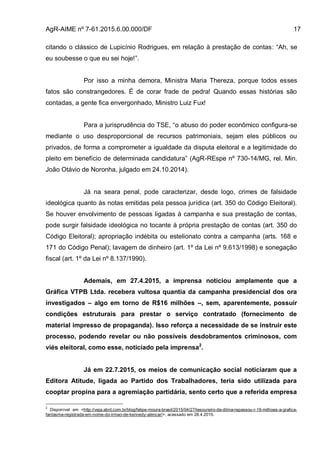 AgR-AIME nº 7-61.2015.6.00.000/DF 17
citando o clássico de Lupicínio Rodrigues, em relação à prestação de contas: “Ah, se
eu soubesse o que eu sei hoje!”.
Por isso a minha demora, Ministra Maria Thereza, porque todos esses
fatos são constrangedores. É de corar frade de pedra! Quando essas histórias são
contadas, a gente fica envergonhado, Ministro Luiz Fux!
Para a jurisprudência do TSE, “o abuso do poder econômico configura-se
mediante o uso desproporcional de recursos patrimoniais, sejam eles públicos ou
privados, de forma a comprometer a igualdade da disputa eleitoral e a legitimidade do
pleito em benefício de determinada candidatura” (AgR-REspe nº 730-14/MG, rel. Min.
João Otávio de Noronha, julgado em 24.10.2014).
Já na seara penal, pode caracterizar, desde logo, crimes de falsidade
ideológica quanto às notas emitidas pela pessoa jurídica (art. 350 do Código Eleitoral).
Se houver envolvimento de pessoas ligadas à campanha e sua prestação de contas,
pode surgir falsidade ideológica no tocante à própria prestação de contas (art. 350 do
Código Eleitoral); apropriação indébita ou estelionato contra a campanha (arts. 168 e
171 do Código Penal); lavagem de dinheiro (art. 1º da Lei nº 9.613/1998) e sonegação
fiscal (art. 1º da Lei nº 8.137/1990).
Ademais, em 27.4.2015, a imprensa noticiou amplamente que a
Gráfica VTPB Ltda. recebera vultosa quantia da campanha presidencial dos ora
investigados – algo em torno de R$16 milhões –, sem, aparentemente, possuir
condições estruturais para prestar o serviço contratado (fornecimento de
material impresso de propaganda). Isso reforça a necessidade de se instruir este
processo, podendo revelar ou não possíveis desdobramentos criminosos, com
viés eleitoral, como esse, noticiado pela imprensa2
.
Já em 22.7.2015, os meios de comunicação social noticiaram que a
Editora Atitude, ligada ao Partido dos Trabalhadores, teria sido utilizada para
cooptar propina para a agremiação partidária, sento certo que a referida empresa
2
Disponível em <http://veja.abril.com.br/blog/felipe-moura-brasil/2015/04/27/tesoureiro-de-dilma-repassou-r-16-milhoes-a-grafica-
fantasma-registrada-em-nome-do-irmao-de-kennedy-alencar/>, acessado em 28.4.2015.
 