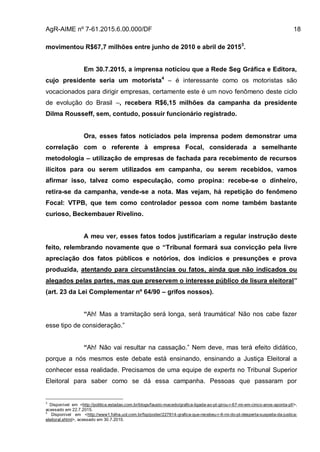 AgR-AIME nº 7-61.2015.6.00.000/DF 18
movimentou R$67,7 milhões entre junho de 2010 e abril de 20153
.
Em 30.7.2015, a imprensa noticiou que a Rede Seg Gráfica e Editora,
cujo presidente seria um motorista4
– é interessante como os motoristas são
vocacionados para dirigir empresas, certamente este é um novo fenômeno deste ciclo
de evolução do Brasil –, recebera R$6,15 milhões da campanha da presidente
Dilma Rousseff, sem, contudo, possuir funcionário registrado.
Ora, esses fatos noticiados pela imprensa podem demonstrar uma
correlação com o referente à empresa Focal, considerada a semelhante
metodologia – utilização de empresas de fachada para recebimento de recursos
ilícitos para ou serem utilizados em campanha, ou serem recebidos, vamos
afirmar isso, talvez como especulação, como propina: recebe-se o dinheiro,
retira-se da campanha, vende-se a nota. Mas vejam, há repetição do fenômeno
Focal: VTPB, que tem como controlador pessoa com nome também bastante
curioso, Beckembauer Rivelino.
A meu ver, esses fatos todos justificariam a regular instrução deste
feito, relembrando novamente que o “Tribunal formará sua convicção pela livre
apreciação dos fatos públicos e notórios, dos indícios e presunções e prova
produzida, atentando para circunstâncias ou fatos, ainda que não indicados ou
alegados pelas partes, mas que preservem o interesse público de lisura eleitoral”
(art. 23 da Lei Complementar nº 64/90 – grifos nossos).
“Ah! Mas a tramitação será longa, será traumática! Não nos cabe fazer
esse tipo de consideração.”
“Ah! Não vai resultar na cassação.” Nem deve, mas terá efeito didático,
porque a nós mesmos este debate está ensinando, ensinando a Justiça Eleitoral a
conhecer essa realidade. Precisamos de uma equipe de experts no Tribunal Superior
Eleitoral para saber como se dá essa campanha. Pessoas que passaram por
3
Disponível em <http://politica.estadao.com.br/blogs/fausto-macedo/grafica-ligada-ao-pt-girou-r-67-mi-em-cinco-anos-aponta-pf/>,
acessado em 22.7.2015.
4
Disponível em <http://www1.folha.uol.com.br/fsp/poder/227814-grafica-que-recebeu-r-6-mi-do-pt-desperta-suspeita-da-justica-
eleitoral.shtml>, acessado em 30.7.2015.
 