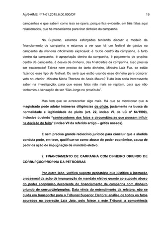 AgR-AIME nº 7-61.2015.6.00.000/DF 19
campanhas e que sabem como isso se opera, porque fica evidente, em três fatos aqui
relacionados, que há mecanismos para tirar dinheiro da campanha.
No Supremo, estamos esforçados tentando discutir o modelo de
financiamento de campanha e estamos a ver que há um festival de gastos na
campanha de maneira dificilmente explicável: é roubo dentro da campanha, é furto
dentro da campanha, é apropriação dentro da campanha, é pagamento de propina
dentro da campanha, é desvio de dinheiro, das finalidades da campanha. Isso precisa
ser esclarecido! Talvez nem precise de tanto dinheiro, Ministro Luiz Fux, se estão
fazendo esse tipo de festival. Ou será que estão usando esse dinheiro para comprar
voto no interior, Ministra Maria Thereza de Assis Moura? Tudo isso seria interessante
saber na investigação, para que esses fatos não mais se repitam, para que não
tenhamos a sensação de ser “São Jorge no prostíbulo”.
Mas tem que se acrescentar algo mais. Há que se mencionar que o
magistrado pode adotar inúmeras diligências de ofício, justamente na busca da
normalidade e legitimidade do pleito (art. 22, inciso VI, da LC nº 64/1990),
inclusive ouvindo “conhecedores dos fatos e circunstâncias que possam influir
na decisão do feito” (inciso VII da referido artigo – grifos nossos).
E nem precisa grande raciocínio jurídico para concluir que a aludida
conduta pode, em tese, qualificar-se como abuso do poder econômico, causa de
pedir da ação de impugnação de mandato eletivo.
2. FINANCIAMENTO DE CAMPANHA COM DINHEIRO ORIUNDO DE
CORRUPÇÃO/PROPINA DA PETROBRAS
Por outro lado, verifico suporte probatório que justifica a instrução
processual da ação de impugnação de mandato eletivo quanto ao suposto abuso
do poder econômico decorrente do financiamento de campanha com dinheiro
oriundo de corrupção/propina. Data vênia do entendimento da relatora, não se
cuida em transportar para o Tribunal Superior Eleitoral análise de todos os fatos
apurados na operação Laja Jato, pois falece a este Tribunal a competência
 