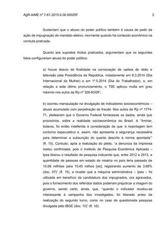 AgR-AIME nº 7-61.2015.6.00.000/DF 2
Sustentam que o abuso do poder político também é causa de pedir da
ação de impugnação de mandato eletivo, mormente quando há conteúdo econômico na
conduta praticada.
Quanto aos supostos ilícitos praticados, argumentam que os seguintes
fatos configurariam abuso do poder político:
a) houve desvio de finalidade na convocação de cadeia de rádio e
televisão pela Presidência da República, notadamente em 8.3.2014 (Dia
Internacional da Mulher) e em 1º.5.2014 (Dia do Trabalhador), e, em
relação a este último pronunciamento, o TSE aplicou multa em grau
máximo nos autos da Rp nº 326-63/DF;
b) ocorreu manipulação na divulgação de indicadores socioeconômicos –
abuso acumulado com perpetração de fraude. Nos autos da Rp nº 1774-
71, pleitearam que o Governo Federal fornecesse os dados, ainda que
provisórios, sobre a realidade socioeconômica do Brasil. A “liminar,
todavia, foi então indeferida à consideração de que ‘a reportagem tem
contorno especulativo e, assim, não apresenta a segurança necessária
para determinar a subsunção do quanto descrito à norma apontada’”
(fl. 15). Contudo, após a realização do pleito, “a denúncia da imprensa
restou confirmada, pois o Instituto de Pesquisa Econômica Aplicada –
Ipea liberou o resultado de pesquisa indicando que, entre 2012 e 2013, a
quantidade de pessoas em estado de miséria no país teria passado de
10,08 milhões para 10,45 milhos [sic], registrando aumento de 3,68%
(doc. 07)” (fl. 15), a revelar que a máquina administrativa – Ipea – foi
utilizada em benefício da candidatura dos impugnados, ora agravados,
pois o fornecimento dos referidos dados poderiam prejudicar a imagem do
governo, sendo certo, ainda, que, “quando o indicador revelou-se
interessante à campanha dos investigados, foi liberado antes da
realização do segundo turno, como no caso da questionada pesquisa
divulgada pelo IBGE (doc. 10)” (fl. 16);
 