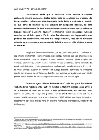 AgR-AIME nº 7-61.2015.6.00.000/DF 21
Destaque-se ainda que o noticiário diário reforça o suporte
probatório mínimo constante destes autos, pois os delatores no processo da
Lava Jato têm confirmado o depoimento de Paulo Roberto da Costa no sentido
de que parte do dinheiro ou era utilizada em campanha eleitoral, ou para
pagamento de propina. De fato, apenas como exemplo, ressalto que os delatores
Ricardo Pessoa5
e Alberto Youssef6
confirmaram terem repassado vultosas
quantias em dinheiro para o Partido dos Trabalhadores, em depoimentos que
poderão ser esclarecidos, inclusive, na Justiça Eleitoral, caso assim a relatora
entenda para se chegar a uma conclusão definitiva sobre o viés eleitoral ou não
da conduta.
Imaginem, Senhores Ministros, que se possa demonstrar, com base no
depoimento do Senhor Ricardo Pessoa, que os R$7 milhões que sua empresa doou
foram claramente fruto de propina, doação eleitoral, portanto, como lavagem de
dinheiro. Certamente, Ministra Maria Thereza, Vossa Excelência, como penalista de
escol, daria brilhante contribuição ao Brasil esclarecendo este fenômeno sob o ponto
de vista jurídico: lavagem de dinheiro na Justiça Eleitoral, corrupção na Petrobras
resulta em lavagem de dinheiro na doação. Isso precisa ser esclarecido com efeito
prático para a história do país. E a oportunidade que se tem é nesta ação.
O delator, agora célebre, Pedro Barusco7
teria dito que o Partido dos
Trabalhadores recebeu entre US$150 milhões e US$200 milhões entre 2003 e
2013, dinheiro oriundo de propina, e que, possivelmente, foi utilizado, pelo
menos em parte, na campanha presidencial de 2014. Barusco, como sabem, é
aquele cidadão abnegado, que aceitou devolver U$100 milhões resultante de propina,
responsável por essa medida nova do sistema monetário internacional, chamado de
um barusco.
5
Disponível em <http://politica.estadao.com.br/noticias/geral,ex-presidente-da-utc-diz-em-delacao-que-repassou-r-3-6-milhoes-da-
tesoureiros-da-dilma-e-do-pt,1714294>, acessado em 26.6.2015.
6
Disponível em <http://www.valor.com.br/politica/3986480/youssef-diz-ter-dado-dinheiro-ao-pt-e-pp-mando-da-toshiba>, acessado
em 31.3.2015.
7
Disponível em <http://www1.folha.uol.com.br/poder/2015/02/1585560-pt-recebeu-ate-us-200-milhoes-em-propina-da-petrobras-
estima-delator.shtml>, acessado em 5.2.2015.
 