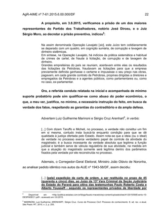 AgR-AIME nº 7-61.2015.6.00.000/DF 22
A propósito, em 3.8.2015, verificamos a prisão de um dos maiores
representantes do Partido dos Trabalhadores, notório José Dirceu, e o Juiz
Sérgio Moro, ao decretar a prisão preventiva, indicou8
:
Na assim denominada Operação Lavajato [sic], este Juízo tem cotidianamente
se deparado com um quadro, em cognição sumária, de corrupção e lavagem de
dinheiro sistêmicas.
Em síntese, na Operação Lavajato, há indícios da prática sistemática e habitual
de crimes de cartel, de fraude à licitação, de corrupção e de lavagem de
dinheiro.
Grandes empreiteiras do país se reuniam, acertavam entre elas os resultados
das licitações da Petrobras, fraudavam as licitações para que a empresa
previamente definida ganhasse o certame e impusesse o seu preço nas obras,
pagavam, em cada grande contrato da Petrobras, propinas dirigidas a diretores e
empregados da Petrobras e a agentes públicos, como parlamentares ou, como
no caso, ex-parlamentar.
Ora, a referida conduta relatada na inicial e acompanhada de mínimo
suporte probatório pode sim qualificar-se como abuso do poder econômico, o
que, a meu ver, justifica, no mínimo, a necessária instrução do feito, em busca da
verdade dos fatos, respeitando as garantias do contraditório e da ampla defesa.
Advertem Luiz Guilherme Marinoni e Sérgio Cruz Arenhart9
, in verbis:
[...] Com dizem Taruffo e Micheli, no processo, a verdade não constitui um fim
em si mesma, contudo insta buscá-la enquanto condição para que se dê
qualidade à justiça ofertada pelo Estado. Assim nota-se que a ideia (ou o ideal)
de verdade no processo exerce verdadeiro papel de controle da atividade do
magistrado; é a busca incessante da verdade absoluta que legitima a função
judicial e também serve de válvula regulatória de sua atividade, na medida em
que a atuação do magistrado somente será legítima dentro dos parâmetros
fixados pela verdade por ele reconstruída no processo.
Ademais, o Corregedor-Geral Eleitoral, Ministro João Otávio de Noronha,
ao analisar pedido idêntico nos autos da AIJE nº 1943-58/DF, assim decidiu:
[...] [pela] expedição de carta de ordem, a ser restituída no prazo de 45
(quarenta e cinco) dias, ao Juízo da 13ª Vara Criminal da Seção Judiciária
do Estado do Paraná para oitiva das testemunhas Paulo Roberto Costa e
Alberto Yousseff - segundo os representantes privados de liberdade por
8
Disponível em <http://politica.estadao.com.br/blogs/fausto-macedo/wp-content/uploads/sites/41/2015/08/Evento-10-
DESPADEC1.pdf>, acessado em 3.8.2015.
9
MARINONI, Luiz Guilherme; ARENHART, Sérgio Cruz. Curso de Processo Civil: Processo de conhecimento. 8. ed. rev. e atual.
São Paulo: RT, 2010, v. 2, p. 255.
 