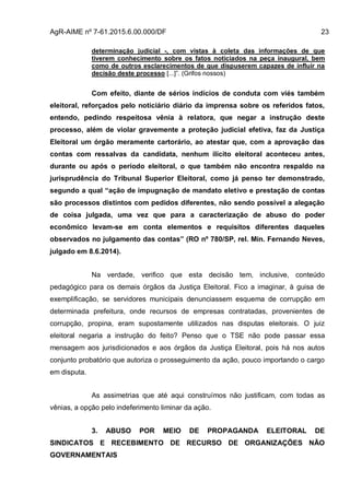 AgR-AIME nº 7-61.2015.6.00.000/DF 23
determinação judicial -, com vistas à coleta das informações de que
tiverem conhecimento sobre os fatos noticiados na peça inaugural, bem
como de outros esclarecimentos de que dispuserem capazes de influir na
decisão deste processo [...]”. (Grifos nossos)
Com efeito, diante de sérios indícios de conduta com viés também
eleitoral, reforçados pelo noticiário diário da imprensa sobre os referidos fatos,
entendo, pedindo respeitosa vênia à relatora, que negar a instrução deste
processo, além de violar gravemente a proteção judicial efetiva, faz da Justiça
Eleitoral um órgão meramente cartorário, ao atestar que, com a aprovação das
contas com ressalvas da candidata, nenhum ilícito eleitoral aconteceu antes,
durante ou após o período eleitoral, o que também não encontra respaldo na
jurisprudência do Tribunal Superior Eleitoral, como já penso ter demonstrado,
segundo a qual “ação de impugnação de mandato eletivo e prestação de contas
são processos distintos com pedidos diferentes, não sendo possível a alegação
de coisa julgada, uma vez que para a caracterização de abuso do poder
econômico levam-se em conta elementos e requisitos diferentes daqueles
observados no julgamento das contas” (RO nº 780/SP, rel. Min. Fernando Neves,
julgado em 8.6.2014).
Na verdade, verifico que esta decisão tem, inclusive, conteúdo
pedagógico para os demais órgãos da Justiça Eleitoral. Fico a imaginar, à guisa de
exemplificação, se servidores municipais denunciassem esquema de corrupção em
determinada prefeitura, onde recursos de empresas contratadas, provenientes de
corrupção, propina, eram supostamente utilizados nas disputas eleitorais. O juiz
eleitoral negaria a instrução do feito? Penso que o TSE não pode passar essa
mensagem aos jurisdicionados e aos órgãos da Justiça Eleitoral, pois há nos autos
conjunto probatório que autoriza o prosseguimento da ação, pouco importando o cargo
em disputa.
As assimetrias que até aqui construímos não justificam, com todas as
vênias, a opção pelo indeferimento liminar da ação.
3. ABUSO POR MEIO DE PROPAGANDA ELEITORAL DE
SINDICATOS E RECEBIMENTO DE RECURSO DE ORGANIZAÇÕES NÃO
GOVERNAMENTAIS
 