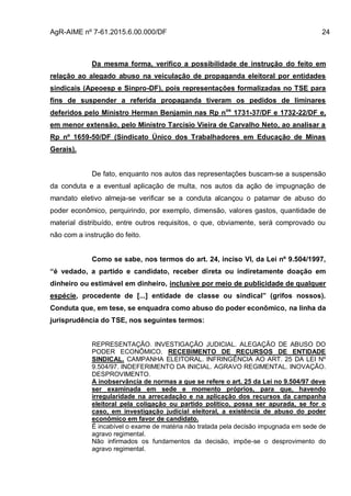 AgR-AIME nº 7-61.2015.6.00.000/DF 24
Da mesma forma, verifico a possibilidade de instrução do feito em
relação ao alegado abuso na veiculação de propaganda eleitoral por entidades
sindicais (Apeoesp e Sinpro-DF), pois representações formalizadas no TSE para
fins de suspender a referida propaganda tiveram os pedidos de liminares
deferidos pelo Ministro Herman Benjamin nas Rp nos
1731-37/DF e 1732-22/DF e,
em menor extensão, pelo Ministro Tarcisio Vieira de Carvalho Neto, ao analisar a
Rp nº 1659-50/DF (Sindicato Único dos Trabalhadores em Educação de Minas
Gerais).
De fato, enquanto nos autos das representações buscam-se a suspensão
da conduta e a eventual aplicação de multa, nos autos da ação de impugnação de
mandato eletivo almeja-se verificar se a conduta alcançou o patamar de abuso do
poder econômico, perquirindo, por exemplo, dimensão, valores gastos, quantidade de
material distribuído, entre outros requisitos, o que, obviamente, será comprovado ou
não com a instrução do feito.
Como se sabe, nos termos do art. 24, inciso VI, da Lei nº 9.504/1997,
“é vedado, a partido e candidato, receber direta ou indiretamente doação em
dinheiro ou estimável em dinheiro, inclusive por meio de publicidade de qualquer
espécie, procedente de [...] entidade de classe ou sindical” (grifos nossos).
Conduta que, em tese, se enquadra como abuso do poder econômico, na linha da
jurisprudência do TSE, nos seguintes termos:
REPRESENTAÇÃO. INVESTIGAÇÃO JUDICIAL. ALEGAÇÃO DE ABUSO DO
PODER ECONÔMICO. RECEBIMENTO DE RECURSOS DE ENTIDADE
SINDICAL. CAMPANHA ELEITORAL. INFRINGÊNCIA AO ART. 25 DA LEI Nº
9.504/97. INDEFERIMENTO DA INICIAL. AGRAVO REGIMENTAL. INOVAÇÃO.
DESPROVIMENTO.
A inobservância de normas a que se refere o art. 25 da Lei no 9.504/97 deve
ser examinada em sede e momento próprios, para que, havendo
irregularidade na arrecadação e na aplicação dos recursos da campanha
eleitoral pela coligação ou partido político, possa ser apurada, se for o
caso, em investigação judicial eleitoral, a existência de abuso do poder
econômico em favor de candidato.
É incabível o exame de matéria não tratada pela decisão impugnada em sede de
agravo regimental.
Não infirmados os fundamentos da decisão, impõe-se o desprovimento do
agravo regimental.
 