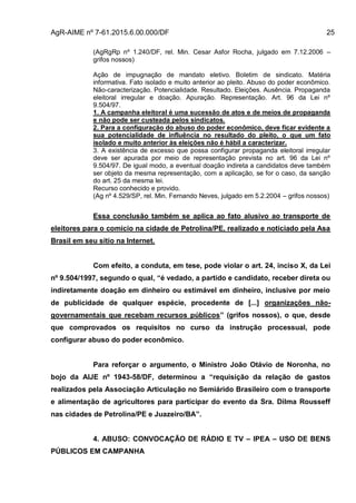AgR-AIME nº 7-61.2015.6.00.000/DF 25
(AgRgRp nº 1.240/DF, rel. Min. Cesar Asfor Rocha, julgado em 7.12.2006 –
grifos nossos)
Ação de impugnação de mandato eletivo. Boletim de sindicato. Matéria
informativa. Fato isolado e muito anterior ao pleito. Abuso do poder econômico.
Não-caracterização. Potencialidade. Resultado. Eleições. Ausência. Propaganda
eleitoral irregular e doação. Apuração. Representação. Art. 96 da Lei nº
9.504/97.
1. A campanha eleitoral é uma sucessão de atos e de meios de propaganda
e não pode ser custeada pelos sindicatos.
2. Para a configuração do abuso do poder econômico, deve ficar evidente a
sua potencialidade de influência no resultado do pleito, o que um fato
isolado e muito anterior às eleições não é hábil a caracterizar.
3. A existência de excesso que possa configurar propaganda eleitoral irregular
deve ser apurada por meio de representação prevista no art. 96 da Lei nº
9.504/97. De igual modo, a eventual doação indireta a candidatos deve também
ser objeto da mesma representação, com a aplicação, se for o caso, da sanção
do art. 25 da mesma lei.
Recurso conhecido e provido.
(Ag nº 4.529/SP, rel. Min. Fernando Neves, julgado em 5.2.2004 – grifos nossos)
Essa conclusão também se aplica ao fato alusivo ao transporte de
eleitores para o comício na cidade de Petrolina/PE, realizado e noticiado pela Asa
Brasil em seu sítio na Internet.
Com efeito, a conduta, em tese, pode violar o art. 24, inciso X, da Lei
nº 9.504/1997, segundo o qual, “é vedado, a partido e candidato, receber direta ou
indiretamente doação em dinheiro ou estimável em dinheiro, inclusive por meio
de publicidade de qualquer espécie, procedente de [...] organizações não-
governamentais que recebam recursos públicos” (grifos nossos), o que, desde
que comprovados os requisitos no curso da instrução processual, pode
configurar abuso do poder econômico.
Para reforçar o argumento, o Ministro João Otávio de Noronha, no
bojo da AIJE nº 1943-58/DF, determinou a “requisição da relação de gastos
realizados pela Associação Articulação no Semiárido Brasileiro com o transporte
e alimentação de agricultores para participar do evento da Sra. Dilma Rousseff
nas cidades de Petrolina/PE e Juazeiro/BA”.
4. ABUSO: CONVOCAÇÃO DE RÁDIO E TV – IPEA – USO DE BENS
PÚBLICOS EM CAMPANHA
 