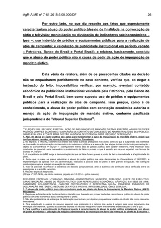 AgR-AIME nº 7-61.2015.6.00.000/DF 26
Por outro lado, no que diz respeito aos fatos que supostamente
caracterizariam abuso do poder político (desvio de finalidade na convocação de
rádio e televisão; manipulação na divulgação de indicadores socioeconômicos –
Ipea –; uso indevido de prédios e equipamentos públicos para a realização de
atos de campanha; e veiculação de publicidade institucional em período vedado
– Petrobras, Banco do Brasil e Portal Brasil), a relatora, basicamente, concluiu
que o abuso do poder político não é causa de pedir da ação de impugnação de
mandato eletivo.
Data vênia da relatora, além de os precedentes citados na decisão
não se enquadrarem perfeitamente no caso concreto, verifico que, ao negar a
instrução do feito, impossibilitou verificar, por exemplo, eventual conteúdo
econômico da publicidade institucional veiculada pela Petrobras, pelo Banco do
Brasil e pelo Portal Brasil, bem como suposto uso de prédios e equipamentos
públicos para a realização de atos de campanha. Isso porque, como é de
conhecimento, o abuso do poder político com conotação econômica autoriza o
manejo da ação de impugnação de mandato eletivo, conforme pacificada
jurisprudência do Tribunal Superior Eleitoral10
.
10
ELEIÇÃO 2012. RECURSO ESPECIAL. AÇÃO DE IMPUGNAÇÃO DE MANDATO ELETIVO. PREFEITO. ABUSO DO PODER
POLÍTICO COM VIÉS ECONÔMICO. SUSPENSÃO DE CONTRATO DE CONCESSÃO DE ADMINISTRAÇÃO DE BEM PÚBLICO.
OBRAS PÚBLICAS. ATOS DE MERA GESTÃO. AUSÊNCIA DE POTENCIALIDADE. RECURSO DESPROVIDO.
1. Atos de abuso do poder político são aptos para fundamentar a ação de impugnação de mandato eletivo, desde que
configuradores, também, do abuso de poder econômico. Precedente.
2. Na espécie, o TRE/AL, soberano na análise dos fatos e provas produzidos nos autos, concluiu que a suspensão dos contratos
de concessão da administração do mercado e do matadouro públicos e a execução das etapas iniciais da obra de pavimentação -
objeto da Concorrência nº 002/2011 - configuraram meros atos de gestão pública, sem caráter eleitoreiro. Para modificar essa
conclusão, se possível, seria necessário o revolvimento de fatos e provas, o que é vedado em recurso especial, nos termos da
Súmula nº 279/STF.
3. A procedência da AIME exige a demonstração de que os fatos foram graves a ponto de ferir a normalidade e a legitimidade do
pleito.
4. Ainda que, in casu, se possa vislumbrar o abuso do poder político nos atos decorrentes da Concorrência nº 001/2011, a
implementação de apenas 1km de pavimentação, realizada a poucos dias do pleito e sem grande divulgação, não configura
conduta grave apta a ensejar a cassação de mandato.
5. Não foi possível reconhecer a existência de dissídio jurisprudencial, ante a ausência de similitude fática verificada entre os
paradigmas e o acórdão recorrido.
6. Recurso especial desprovido.
(REspe nº 357-74/AL, de minha relatoria, julgado em 3.9.2014 – grifos nossos)
RECURSOS ESPECIAIS. UTILIZAÇÃO. MÁQUINA ADMINISTRATIVA. MUNICÍPIO. REELEIÇÃO. CHEFE DO EXECUTIVO.
CARACTERIZAÇÃO. ABUSO DE PODER POLÍTICO COM REPERCUSSÃO ECONÔMICA. APURAÇÃO EM SEDE DE AIME.
CABIMENTO. INSUBSISTÊNCIA. CARÁTER PROTELATÓRIO E RESPECTIVA MULTA. PRIMEIROS EMBARGOS DE
DECLARAÇÃO. PRETENSÃO. REEXAME DE FATOS E PROVAS. IMPOSSIBILIDADE. ÓBICE SUMULAR.
1. O abuso de poder político com viés econômico pode ser objeto de Ação de Impugnação de Mandato Eletivo (AIME).
Precedente.
2. Reputa-se suficientemente fundamentada a decisão que, baseada em provas bastantes, reconhece a prática do abuso de poder
político com viés econômico apto a desequilibrar o pleito.
3. Não são protelatórios os embargos de declaração que tenham por objetivo prequestionar matéria de direito tida como relevante.
Precedente.
4. Fica prejudicado o exame do recurso especial cuja pretensão é o retorno dos autos à origem para novo julgamento dos
embargos declaratórios, quando as questões trazidas no recurso integrativo foram efetivamente analisadas pela Corte a qua.
5. Para modificar o entendimento do Regional quanto à caracterização do abuso de poder político entrelaçado com abuso
de poder econômico - utilização da máquina administrativa do município em favor da reeleição do chefe do Executivo -,
 