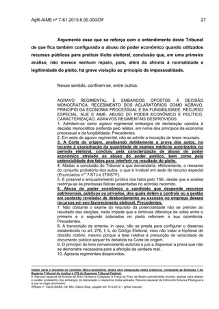 AgR-AIME nº 7-61.2015.6.00.000/DF 27
Argumento esse que se reforça com o entendimento deste Tribunal
de que fica também configurado o abuso do poder econômico quando utilizados
recursos públicos para praticar ilícito eleitoral, conclusão que, em uma primeira
análise, não merece nenhum reparo, pois, além da afronta à normalidade e
legitimidade do pleito, há grave violação ao princípio da impessoalidade.
Nesse sentido, confiram-se, entre outros:
AGRAVO REGIMENTAL E EMBARGOS OPOSTOS À DECISÃO
MONOCRÁTICA. RECEBIMENTO DOS ACLARATÓRIOS COMO AGRAVO.
PRINCÍPIO DA ECONOMIA PROCESSUAL E DA FUNGIBILIDADE. RECURSO
ESPECIAL. AIJE E AIME. ABUSO DO PODER ECONÔMICO E POLÍTICO.
CARACTERIZAÇÃO. AGRAVOS REGIMENTAIS DESPROVIDOS.
1. Admitem-se como agravo regimental embargos de declaração opostos à
decisão monocrática proferida pelo relator, em nome dos princípios da economia
processual e da fungibilidade. Precedentes.
2. Em sede de agravo regimental, não se admite a inovação de teses recursais.
3. A Corte de origem, analisando detidamente a prova dos autos, no
tocante à exacerbação da quantidade de exames médicos autorizados no
período eleitoral, concluiu pela caracterização de abuso do poder
econômico atrelado ao abuso do poder político, bem como pela
potencialidade dos fatos para interferir no resultado do pleito.
4. Afastar a conclusão do Tribunal a quo demandaria, efetivamente, o reexame
do conjunto probatório dos autos, o que é inviável em sede de recurso especial
(Enunciados nos
7/STJ e 279/STF).
5. É possível o enquadramento jurídico dos fatos pelo TSE, desde que a análise
restrinja-se às premissas fáticas assentadas no acórdão recorrido.
6. Abusa do poder econômico o candidato que despende recursos
patrimoniais, públicos ou privados, dos quais detém o controle ou a gestão
em contexto revelador de desbordamento ou excesso no emprego desses
recursos em seu favorecimento eleitoral. Precedentes.
7. Não obstante o exame do requisito da potencialidade não se prender ao
resultado das eleições, nada impede que a diminuta diferença de votos entre o
primeiro e o segundo colocados no pleito reforcem a sua ocorrência.
Precedentes.
8. A transcrição de ementa, in casu, não se presta para configurar o dissenso
estabelecido no art. 276, I, b, do Código Eleitoral, visto não tratar a hipótese de
dissídio notório, mesmo porque a tese relativa à presunção de veracidade de
documento público sequer foi debatida na Corte de origem.
9. O princípio do livre convencimento autoriza o juiz a dispensar a prova que não
se demonstre necessária para a aferição da verdade real.
10. Agravos regimentais desprovidos.
mister seria o reexame do contexto fático-probatório, tarefa sem adequação nesta instância, consoante as Súmulas 7 do
Superior Tribunal de Justiça e 279 do Supremo Tribunal Federal.
6. Recurso especial de Eranita de Brito Oliveira e Coligação A Força do Povo de Madre parcialmente provido, apenas para afastar
o caráter protelatório dos embargos de declaração e respectiva multa aplicada. Recurso especial de Edmundo Antunes Pitangueira
a que se nega provimento.
(REspe nº 13225-64/BA, rel. Min. Gilson Dipp, julgado em 15.5.2012 – grifos nossos)
 