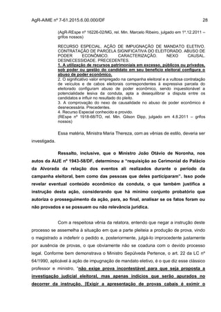 AgR-AIME nº 7-61.2015.6.00.000/DF 28
(AgR-REspe nº 16226-02/MG, rel. Min. Marcelo Ribeiro, julgado em 1º.12.2011 –
grifos nossos)
RECURSO ESPECIAL. AÇÃO DE IMPUGNAÇÃO DE MANDATO ELETIVO.
CONTRATAÇÃO DE PARCELA SIGNIFICATIVA DO ELEITORADO. ABUSO DE
PODER ECONÔMICO. CARACTERIZAÇÃO. NEXO CAUSAL.
DESNECESSIDADE. PRECEDENTES.
1. A utilização de recursos patrimoniais em excesso, públicos ou privados,
sob poder ou gestão do candidato em seu benefício eleitoral configura o
abuso de poder econômico.
2. O significativo valor empregado na campanha eleitoral e a vultosa contratação
de veículos e de cabos eleitorais correspondentes à expressiva parcela do
eleitorado configuram abuso de poder econômico, sendo inquestionável a
potencialidade lesiva da conduta, apta a desequilibrar a disputa entre os
candidatos e influir no resultado do pleito.
3. A comprovação do nexo de causalidade no abuso de poder econômico é
desnecessária. Precedentes.
4. Recurso Especial conhecido e provido.
(REspe nº 1918-68/TO, rel. Min. Gilson Dipp, julgado em 4.8.2011 – grifos
nossos)
Essa matéria, Ministra Maria Thereza, com as vênias de estilo, deveria ser
investigada.
Ressalto, inclusive, que o Ministro João Otávio de Noronha, nos
autos da AIJE nº 1943-58/DF, determinou a “requisição ao Cerimonial do Palácio
da Alvorada da relação dos eventos ali realizados durante o período da
campanha eleitoral, bem como das pessoas que deles participaram”. Isso pode
revelar eventual conteúdo econômico da conduta, o que também justifica a
instrução desta ação, considerando que há mínimo conjunto probatório que
autoriza o prosseguimento da ação, para, ao final, analisar se os fatos foram ou
não provados e se possuem ou não relevância jurídica.
Com a respeitosa vênia da relatora, entendo que negar a instrução deste
processo se assemelha à situação em que a parte pleiteia a produção de prova, vindo
o magistrado a indeferir o pedido e, posteriormente, julgá-lo improcedente justamente
por ausência de provas, o que obviamente não se coaduna com o devido processo
legal. Conforme bem demonstrava o Ministro Sepúlveda Pertence, o art. 22 da LC nº
64/1990, aplicável à ação de impugnação de mandato eletivo, é o que diz esse clássico
professor e ministro, “não exige prova incontestável para que seja proposta a
investigação judicial eleitoral, mas apenas indícios que serão apurados no
decorrer da instrução. [Exigir a apresentação de provas cabais é eximir o
 