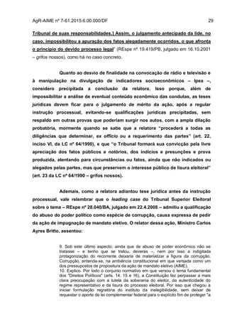AgR-AIME nº 7-61.2015.6.00.000/DF 29
Tribunal de suas responsabilidades.] Assim, o julgamento antecipado da lide, no
caso, impossibilitou a apuração dos fatos alegadamente ocorridos, o que afronta
o princípio do devido processo legal” (REspe nº 19.419/PB, julgado em 16.10.2001
– grifos nossos), como há no caso concreto.
Quanto ao desvio de finalidade na convocação de rádio e televisão e
à manipulação na divulgação de indicadores socioeconômicos – Ipea –,
considero precipitada a conclusão da relatora. Isso porque, além de
impossibilitar a análise de eventual conteúdo econômico das condutas, as teses
jurídicas devem ficar para o julgamento de mérito da ação, após a regular
instrução processual, evitando-se qualificações jurídicas precipitadas, sem
respaldo em outras provas que poderiam surgir nos autos, com a ampla dilação
probatória, mormente quando se sabe que a relatora “procederá a todas as
diligências que determinar, ex officio ou a requerimento das partes” (art. 22,
inciso VI, da LC nº 64/1990), e que “o Tribunal formará sua convicção pela livre
apreciação dos fatos públicos e notórios, dos indícios e presunções e prova
produzida, atentando para circunstâncias ou fatos, ainda que não indicados ou
alegados pelas partes, mas que preservem o interesse público de lisura eleitoral”
(art. 23 da LC nº 64/1990 – grifos nossos).
Ademais, como a relatora adiantou tese jurídica antes da instrução
processual, vale relembrar que o leading case do Tribunal Superior Eleitoral
sobre o tema – REspe nº 28.040/BA, julgado em 22.4.2008 – admitiu a qualificação
do abuso do poder político como espécie de corrupção, causa expressa de pedir
da ação de impugnação de mandato eletivo. O relator dessa ação, Ministro Carlos
Ayres Britto, assentou:
9. Sob este último aspecto, ainda que de abuso de poder econômico não se
tratasse – e tenho que se tratou, deveras –, nem por isso a indigitada
protagonização do recorrente deixaria de materializar a figura da corrupção.
Corrupção, entenda-se, na ambiência constitucional em que versada como um
dos pressupostos de propositura da ação de mandato eletivo (AIME).
10. Explico. Por todo o conjunto normativo em que versou o tema fundamental
dos "Direitos Políticos" (arts. 14, 15 e 16), a Constituição fez perpassar a mais
clara preocupação com a tutela da soberania do eleitor, da autenticidade do
regime representativo e da lisura do processo eleitoral. Por isso que chegou a
iniciar formulação regratória do instituto da inelegibilidade, sem deixar de
requestar o aporte de lei complementar federal para o explícito fim de proteger "a
 