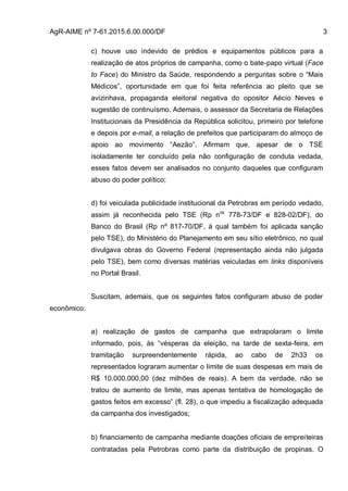 AgR-AIME nº 7-61.2015.6.00.000/DF 3
c) houve uso indevido de prédios e equipamentos públicos para a
realização de atos próprios de campanha, como o bate-papo virtual (Face
to Face) do Ministro da Saúde, respondendo a perguntas sobre o “Mais
Médicos”, oportunidade em que foi feita referência ao pleito que se
avizinhava, propaganda eleitoral negativa do opositor Aécio Neves e
sugestão de continuísmo. Ademais, o assessor da Secretaria de Relações
Institucionais da Presidência da República solicitou, primeiro por telefone
e depois por e-mail, a relação de prefeitos que participaram do almoço de
apoio ao movimento “Aezão”. Afirmam que, apesar de o TSE
isoladamente ter concluído pela não configuração de conduta vedada,
esses fatos devem ser analisados no conjunto daqueles que configuram
abuso do poder político;
d) foi veiculada publicidade institucional da Petrobras em período vedado,
assim já reconhecida pelo TSE (Rp nos
778-73/DF e 828-02/DF), do
Banco do Brasil (Rp nº 817-70/DF, à qual também foi aplicada sanção
pelo TSE), do Ministério do Planejamento em seu sítio eletrônico, no qual
divulgava obras do Governo Federal (representação ainda não julgada
pelo TSE), bem como diversas matérias veiculadas em links disponíveis
no Portal Brasil.
Suscitam, ademais, que os seguintes fatos configuram abuso de poder
econômico:
a) realização de gastos de campanha que extrapolaram o limite
informado, pois, às “vésperas da eleição, na tarde de sexta-feira, em
tramitação surpreendentemente rápida, ao cabo de 2h33 os
representados lograram aumentar o limite de suas despesas em mais de
R$ 10.000.000,00 (dez milhões de reais). A bem da verdade, não se
tratou de aumento de limite, mas apenas tentativa de homologação de
gastos feitos em excesso” (fl. 28), o que impediu a fiscalização adequada
da campanha dos investigados;
b) financiamento de campanha mediante doações oficiais de empreiteiras
contratadas pela Petrobras como parte da distribuição de propinas. O
 