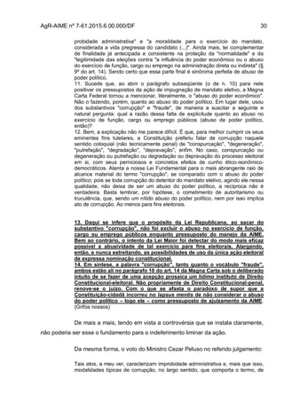AgR-AIME nº 7-61.2015.6.00.000/DF 30
probidade administrativa" e "a moralidade para o exercício do mandato,
considerada a vida pregressa do candidato (...)". Ainda mais, lei complementar
de finalidade já antecipada e consistente na proteção da "normalidade" e da
"legitimidade das eleições contra "a influência do poder econômico ou o abuso
do exercício de função, cargo ou emprego na administração direta ou indireta" (§
9º do art. 14). Sendo certo que essa parte final é sinônima perfeita de abuso de
poder político.
11. Sucede que, ao abrir o parágrafo subseqüente (o de n. 10) para nele
positivar os pressupostos da ação de impugnação de mandato eletivo, a Magna
Carta Federal tornou a mencionar, literalmente, o "abuso do poder econômico".
Não o fazendo, porém, quanto ao abuso do poder político. Em lugar dele, usou
dos substantivos "corrupção" e "fraude", de maneira a suscitar a seguinte e
natural pergunta: qual a razão dessa falta de explicitude quanto ao abuso no
exercício de função, cargo ou emprego públicos (abuso de poder político,
então)?
12. Bem, a explicação não me parece difícil. É que, para melhor cumprir os seus
eminentes fins tutelares, a Constituição preferiu falar de corrupção naquele
sentido coloquial (não tecnicamente penal) de "conspurcação", "degeneração",
"putrefação", "degradação", "depravação", enfim. No caso, conspurcação ou
degeneração ou putrefação ou degradação ou depravação do processo eleitoral
em si, com seus perniciosos e concretos efeitos de cunho ético-isonômico-
democráticos. Atenta a nossa Lei Fundamental para o mais abrangente raio de
alcance material do termo "corrupção", se comparado com o abuso do poder
político; pois se toda corrupção do detentor do mandato eletivo, agindo ele nessa
qualidade, não deixa de ser um abuso do poder político, a recíproca não é
verdadeira. Basta lembrar, por hipótese, o cometimento de autoritarismo ou
truculência, que, sendo um nítido abuso do poder político, nem por isso implica
ato de corrupção. Ao menos para fins eleitorais.
13. Daqui se infere que o propósito da Lei Republicana, ao sacar do
substantivo "corrupção", não foi excluir o abuso no exercício de função,
cargo ou emprego públicos enquanto pressuposto do manejo da AIME.
Bem ao contrário, o intento da Lei Maior foi detectar do modo mais eficaz
possível a abusividade de tal exercício para fins eleitorais. Alargando,
então, e nunca estreitando, as possibilidades de uso da única ação eleitoral
de expressa nominação constitucional.
14. Em síntese, a palavra "corrupção", tanto quanto o vocábulo "fraude",
ambos estão ali no parágrafo 10 do art. 14 da Magna Carta sob o deliberado
intuito de se fazer de uma acepção prosaica um lídimo instituto de Direito
Constitucional-eleitoral. Não propriamente de Direito Constitucional-penal,
renove-se o juízo. Com o que se afasta o paradoxo de supor que a
Constituição-cidadã incorreu no lapsus mentis de não considerar o abuso
do poder político – logo ele – como pressuposto de ajuizamento da AIME.
(Grifos nossos)
De mais a mais, tendo em vista a controvérsia que se instala claramente,
não poderia ser esse o fundamento para o indeferimento liminar da ação.
Da mesma forma, o voto do Ministro Cezar Peluso no referido julgamento:
Tais atos, a meu ver, caracterizam improbidade administrativa e, mais que isso,
modalidades típicas de corrupção, no largo sentido, que comporta o termo, de
 