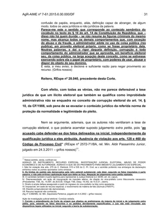 AgR-AIME nº 7-61.2015.6.00.000/DF 31
confusão de papéis, enquanto, aliás, definição capaz de abranger, de algum
modo, todos os usos jurídicos e não jurídicos da palavra.
Parece-me este o sentido que corresponde ao conteúdo semântico do
vocábulo no texto do § 10 do art. 14 da Constituição da República, que –
disso não há quem duvide – se não resume às figuras criminais do mesmo
nome, mas alcança todos os demais comportamentos que, com exceção
do abuso e da fraude, o administrador adote no uso da coisa pública (res
publica), em proveito eleitoral próprio, como se fosse proprietário dela.
Noutras palavras, e daí o rigor daquela definição, corrupção é todo
comportamento do administrador que se aproveita, em benefício eleitoral
seu, da coisa pública, na larga acepção deste conceito, como se estivesse
exercendo sobre ela o papel de proprietário, com poderes de usar, abusar e
dispor do objeto do seu domínio.
É esta, a meu aviso, a decisiva e suficiente razão para negar provimento ao
recurso. (Grifos nossos)
Reitero, REspe nº 28.040, precedente desta Corte.
Com efeito, com todas as vênias, não me parece defensável a tese
jurídica de que um ilícito eleitoral que também se qualifica como improbidade
administrativa não se enquadra no conceito de corrupção eleitoral do art. 14, §
10, da CF/1988, sob pena de se esvaziar o conteúdo jurídico da referida norma de
proteção da normalidade e legitimidade do pleito.
Nem se argumente, ademais, que os autores não ventilaram a tese de
corrupção eleitoral, o que poderia acarretar suposto julgamento extra petita, pois “ao
acusado cabe defender-se dos fatos delineados na inicial, independentemente da
qualificação jurídica a eles atribuída. Ausência de violação aos arts. 128 e 460 do
Código de Processo Civil” (REspe nº 2572-71/BA, rel. Min. Aldir Passarinho Junior,
julgado em 24.3.2011 – grifos nossos)11
.
11
Nesse sentido, ainda, confiram-se:
AGRAVO DE INSTRUMENTO. RECURSO ESPECIAL. INVESTIGAÇÃO JUDICIAL ELEITORAL. ABUSO DE PODER
ECONÔMICO E DE AUTORIDADE. AGRAVO A QUE SE DÁ PROVIMENTO PARA IMEDIATO JULGAMENTO DO ESPECIAL.
I. Não há violação dos arts. 275 do C. Eleitoral, 515 e 535 do C. Pr. Civil, se o acórdão proferido nos embargos de declaração
enfrentou todos os pontos apontados como omissos.
II. Os limites do pedido são demarcados pela ratio petendi substancial, vale dizer, segundo os fatos imputados à parte
passiva, e não pela errônea capitulação legal que deles se faça. Alegação de julgamento extra-petita rejeitada.
III. O candidato também é parte legítima para representar à Justiça Eleitoral (LC 64/90, art. 22, caput).
IV. Desnecessidade, em ação de impugnação de mandato eletivo, de citação do vice-prefeito como litisconsorte necessário
(Precedentes: TSE, Ac. 15.597, de 20.6.00, Vidigal; TSE, Desp. 19.342, de 10.5.01, Jobim).
V. Direito à ampla defesa assegurado a partir do ingresso do vice-prefeito na lide como assistente.
VI. Impossível, em sede de recurso especial, o revolvimento de matéria de fato (Súmula 279/STF).
VII. Dissídio jurisprudencial não demonstrado.
VII. Recurso especial não conhecido.
(Ag nº 3.066/MS, rel. Min. Sepúlveda Pertence, julgado em 4.4.2002 – grifos nossos)
Ação de investigação judicial eleitoral. Conduta vedada.
1. Correto o entendimento da Corte de origem que afastou as preliminares de inépcia da inicial e de julgamento extra
petita, pois, estando os fatos descritos e os pedidos devidamente especificados, o juiz não está vinculado aos
dispositivos legais utilizados na inicial, segundo a teoria da substanciação.
 