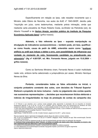 AgR-AIME nº 7-61.2015.6.00.000/DF 32
Especificamente em relação ao Ipea, vale ressaltar novamente que o
Ministro João Otávio de Noronha, nos autos da AIJE nº 1943-58/DF, decidiu pela
“inquirição em juízo, como testemunhas, mediante prévia intimação, ainda que
mediante carta precatória de Paulo Roberto Costa, ex-Diretor da Petrobrás [sic], de
Alberto Yousseff e de Herton Araujo, servidor público do Instituto de Pesquisa
Econômica Aplicada (Ipea)” (grifos nossos).
Ademais, o fato referente ao Ipea – suposta manipulação na
divulgação de indicadores socioeconômicos – também pode, em tese, qualificar-
se como fraude, causa de pedir da AIME, entendida assim como “qualquer
artifício ou ardil que induza o eleitor a erro, com possibilidade de influenciar sua
vontade no momento do voto, favorecendo candidato ou prejudicando seu
adversário” (Ag nº 4.661/SP, rel. Min. Fernando Neves, julgado em 15.6.2004 –
grifos nossos).
Como os Senhores Ministros viram, Fernando Neves é autor multicitado
neste voto, embora tenha selecionado a jurisprudência por acaso, Ministro Henrique
Neves da Silva.
Portanto, considerados todos os fatos articulados na inicial, o
conjunto probatório constante dos autos, com decisões do Tribunal Superior
Eleitoral a propósito do tema inclusive – tanto no julgamento das contas quanto
nas sucessivas representações –, decisões que reconheceram ilícitos eleitorais e
indícios de irregularidades no bojo da prestação de contas da campanha dos
2. O Tribunal a quo assentou que o serviço social prestado pelos agravantes à população não se enquadra na situação
excepcional descrita no § 10 do art. 73 da Lei nº 9.504/97, pois foi utilizado como uso promocional em benefício de suas
campanhas eleitorais, configurando, na verdade, a conduta vedada prevista no inciso IV do art. 73 da referida lei.
3. Para rever esse entendimento, seria necessário o reexame de fatos e provas, o que é vedado em sede de recurso especial, ante
o óbice da Súmula nº 279 do egrégio Supremo Tribunal Federal.
Agravo regimental não provido.
(AgR-REspe nº 9559738-45/CE, rel. Min. Arnaldo Versiani, julgado em 8.2.2011 – grifos nossos)
Recurso especial. Agravo regimental. Investigação judicial. Abuso de poder e conduta vedada.
Arts. 22 da Lei Complementar nº 64/90 e 73 da Lei nº 9.504/97. Alegação. Perda. Interesse de agir. Não-caracterização. Decisão
extra petita. Inocorrência.
1. Não há falar em perda do interesse de agir do autor da representação ajuizada antes da realização das eleições.
2. Conforme firme jurisprudência deste Tribunal, os limites do pedido são dados pelos fatos imputados na inicial e não
pela capitulação legal que deles faça o autor da investigação judicial.
3. A ausência de prequestionamento impede o conhecimento da matéria na instância especial.
4. O não-afastamento da fundamentação da decisão impugnada impede o provimento do agravo regimental.
Agravo regimental desprovido.
 