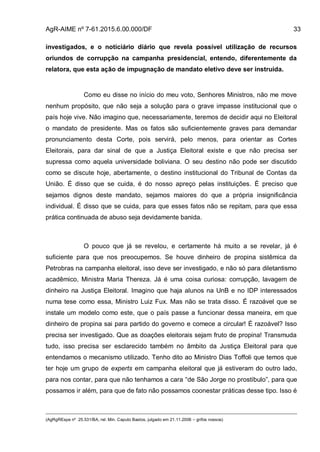 AgR-AIME nº 7-61.2015.6.00.000/DF 33
investigados, e o noticiário diário que revela possível utilização de recursos
oriundos de corrupção na campanha presidencial, entendo, diferentemente da
relatora, que esta ação de impugnação de mandato eletivo deve ser instruída.
Como eu disse no início do meu voto, Senhores Ministros, não me move
nenhum propósito, que não seja a solução para o grave impasse institucional que o
país hoje vive. Não imagino que, necessariamente, teremos de decidir aqui no Eleitoral
o mandato de presidente. Mas os fatos são suficientemente graves para demandar
pronunciamento desta Corte, pois servirá, pelo menos, para orientar as Cortes
Eleitorais, para dar sinal de que a Justiça Eleitoral existe e que não precisa ser
supressa como aquela universidade boliviana. O seu destino não pode ser discutido
como se discute hoje, abertamente, o destino institucional do Tribunal de Contas da
União. É disso que se cuida, é do nosso apreço pelas instituições. É preciso que
sejamos dignos deste mandato, sejamos maiores do que a própria insignificância
individual. É disso que se cuida, para que esses fatos não se repitam, para que essa
prática continuada de abuso seja devidamente banida.
O pouco que já se revelou, e certamente há muito a se revelar, já é
suficiente para que nos preocupemos. Se houve dinheiro de propina sistêmica da
Petrobras na campanha eleitoral, isso deve ser investigado, e não só para diletantismo
acadêmico, Ministra Maria Thereza. Já é uma coisa curiosa: corrupção, lavagem de
dinheiro na Justiça Eleitoral. Imagino que haja alunos na UnB e no IDP interessados
numa tese como essa, Ministro Luiz Fux. Mas não se trata disso. É razoável que se
instale um modelo como este, que o país passe a funcionar dessa maneira, em que
dinheiro de propina sai para partido do governo e comece a circular! É razoável? Isso
precisa ser investigado. Que as doações eleitorais sejam fruto de propina! Transmuda
tudo, isso precisa ser esclarecido também no âmbito da Justiça Eleitoral para que
entendamos o mecanismo utilizado. Tenho dito ao Ministro Dias Toffoli que temos que
ter hoje um grupo de experts em campanha eleitoral que já estiveram do outro lado,
para nos contar, para que não tenhamos a cara “de São Jorge no prostíbulo”, para que
possamos ir além, para que de fato não possamos coonestar práticas desse tipo. Isso é
(AgRgREspe nº 25.531/BA, rel. Min. Caputo Bastos, julgado em 21.11.2006 – grifos nossos)
 