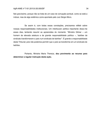 AgR-AIME nº 7-61.2015.6.00.000/DF 34
fato gravíssimo, porque não se trata de um caso de corrupção pontual, como se está a
indicar, mas de algo sistêmico como apontado pelo Juiz Sérgio Moro.
Se assim é, com todas essas conotações, precisamos refletir sobre
nossas responsabilidades institucionais. Um interlocutor político importante disse-me
esses dias, tentando resumir as apreensões do momento: “Ministro Gilmar – um
homem de elevada estatura e de grande responsabilidade política –, ‘ladrões de
sindicato transformaram o país num sindicato de ladrões’”. É grande a responsabilidade
deste Tribunal, pois não podemos permitir que o país se transforme em um sindicato de
ladrões.
Portanto, Ministra Maria Thereza, dou provimento ao recurso para
determinar a regular instrução desta ação.
 