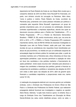 AgR-AIME nº 7-61.2015.6.00.000/DF 4
depoimento de Paulo Roberto da Costa ao Juiz Sérgio Moro revela que a
campanha eleitoral de 2010 de Dilma Vana Rousseff foi financiada, em
parte, com dinheiro oriundo de corrupção na Petrobras. Além disso,
“como é publico e notório, Paulo Roberto da Costa, ex-diretor da
Petrobrás [sic], juntamente com outras pessoas indicadas por políticos e
nomeados pela requerida Dilma Rousseff, organizavam um grupo de
grandes empreiteiras para, em um processo de cartelização, direcionar
contratos superfaturados a empresas específicas, através dos quais se
desviavam recursos públicos para o Partido dos Trabalhadores – PT, o
Partido Progressista – PP e o Partido do Movimento Democrático
Brasileiro – PMDB” (fl. 29), sendo incontroverso, ainda, que, nos anos de
2012 e 2013, o PT, o PMDB e o Partido Progressista (PP) receberam
importantes valores, mais de R$100 milhões de empresas investigadas na
Operação Lava Jato da Polícia Federal, razão pela qual “não restam
duvidas de que as candidaturas dos requeridos foram beneficiadas por
abuso de [sic] econômico, na medida em que um sofisticado esquema de
arrecadação ilegal de dinheiro público foi montado para obter, a partir de
contratos mantidos com a Petrobrás [sic], cifras milionárias em favor das
agremiações partidárias, cujos recursos permitiram a captação de votos
em favor dos candidatos e dos partidos mediante o financiamento de
ações partidárias”, tendo esses recursos sido “utilizados para alavancar a
imagem dos candidatos e lideranças dos partidos; garantir e financiar as
campanhas de candidatos a prefeitos e vereadores das eleições de 2012
com vistas a obter apoio nas eleições de 2014, além de garantir apoio
financeiro a candidatos majoritários e proporcionais neste ano, dentre
outros” (fl. 34);
c) realização de propaganda eleitoral com recursos geridos por entidades
sindicais, como o Sindicato dos Professores do Ensino Oficial de São
Paulo e o Sindicato dos Professores do Distrito Federal, que realizaram
propaganda eleitoral favorável aos investigados e negativa ao opositor
Aécio Neves. Ademais, “a ação mais incisiva e grave, no entanto, ficou a
cargo do Sindicato Único dos Trabalhadores em Educação de Minas
Gerais-Sindiute [eu estou sendo detalhista porque, como se sabe, o
 