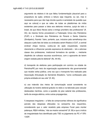 AgR-AIME nº 7-61.2015.6.00.000/DF 5
argumento da relatora é de que faltou fundamentação plausível para a
propositura da ação; embora a leitura seja maçante, eu sei, mas é
necessária para que não haja dúvida quanto à seriedade da questão que
aqui se coloca] e que se valeu de todas as plataformas de mídia
existentes para passar a ideia aos eleitores mineiros, quiçá de todo o
brasil, de que Aécio Neves seria o inimigo prioritário dos professores” (fl.
40); da mesma forma procederam a Federação Única dos Petroleiros
(FUP) e o Sindicato dos Petroleiros do Paraná e Santa Catarina
(Sindipetro), ficando “claro, portanto, que, inclusive pela semelhança dos
ataques e pelo fato de todos os sindicatos serem filiados à CUT, a central
sindical chapa branca, cuidou-se de ação orquestrada, visando
claramente a influenciar parcela expressiva do eleitorado – tal a valorosa
classe dos professores, tradicional formadora de opinião –, mediante
dispêndio de vultosos recursos econômicos, com o agravante de terem
origem vedada pela lei eleitoral” (fls. 44-45);
d) transporte de eleitores para participação em comício na cidade de
Petrolina/PE por meio de organização supostamente não governamental
que recebe verba pública, uma vez que o transporte fora realizado pela
Associação Articulação do Semiárido Brasileiro, “como confessado pela
própria entidade em seu site” (fl. 45);
e) uso indevido dos meios de comunicação social consistente na
utilização do horário eleitoral gratuito no rádio e na televisão para veicular
deslavadas mentiras, como a questão do piso salarial dos professores,
tarifa de energia elétrica, entre outras propagandas;
f) despesas irregulares – a falta de comprovantes idôneos de significativa
parcela das despesas efetuadas na campanha dos requeridos,
considerando que o valor recebido pela empresa Focal para montar
palanque, R$24 milhões, “não se mostra verossímil” (fl. 58) e que o indício
de irregularidade fora identificado pelo TSE no julgamento da PC nº 976-
13/DF;
 
