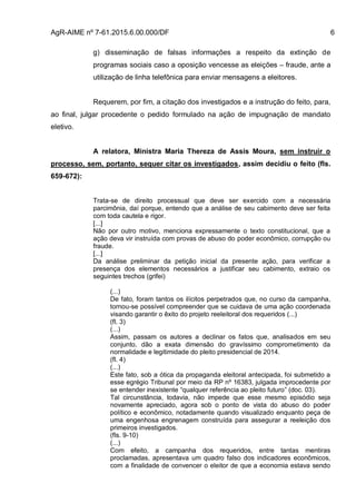 AgR-AIME nº 7-61.2015.6.00.000/DF 6
g) disseminação de falsas informações a respeito da extinção de
programas sociais caso a oposição vencesse as eleições – fraude, ante a
utilização de linha telefônica para enviar mensagens a eleitores.
Requerem, por fim, a citação dos investigados e a instrução do feito, para,
ao final, julgar procedente o pedido formulado na ação de impugnação de mandato
eletivo.
A relatora, Ministra Maria Thereza de Assis Moura, sem instruir o
processo, sem, portanto, sequer citar os investigados, assim decidiu o feito (fls.
659-672):
Trata-se de direito processual que deve ser exercido com a necessária
parcimônia, daí porque, entendo que a análise de seu cabimento deve ser feita
com toda cautela e rigor.
[...]
Não por outro motivo, menciona expressamente o texto constitucional, que a
ação deva vir instruída com provas de abuso do poder econômico, corrupção ou
fraude.
[...]
Da análise preliminar da petição inicial da presente ação, para verificar a
presença dos elementos necessários a justificar seu cabimento, extraio os
seguintes trechos (grifei)
(...)
De fato, foram tantos os ilícitos perpetrados que, no curso da campanha,
tornou-se possível compreender que se cuidava de uma ação coordenada
visando garantir o êxito do projeto reeleitoral dos requeridos (...)
(fl. 3)
(...)
Assim, passam os autores a declinar os fatos que, analisados em seu
conjunto, dão a exata dimensão do gravíssimo comprometimento da
normalidade e legitimidade do pleito presidencial de 2014.
(fl. 4)
(...)
Este fato, sob a ótica da propaganda eleitoral antecipada, foi submetido a
esse egrégio Tribunal por meio da RP nº 16383, julgada improcedente por
se entender inexistente “qualquer referência ao pleito futuro” (doc. 03).
Tal circunstância, todavia, não impede que esse mesmo episódio seja
novamente apreciado, agora sob o ponto de vista do abuso do poder
político e econômico, notadamente quando visualizado enquanto peça de
uma engenhosa engrenagem construída para assegurar a reeleição dos
primeiros investigados.
(fls. 9-10)
(...)
Com efeito, a campanha dos requeridos, entre tantas mentiras
proclamadas, apresentava um quadro falso dos indicadores econômicos,
com a finalidade de convencer o eleitor de que a economia estava sendo
 