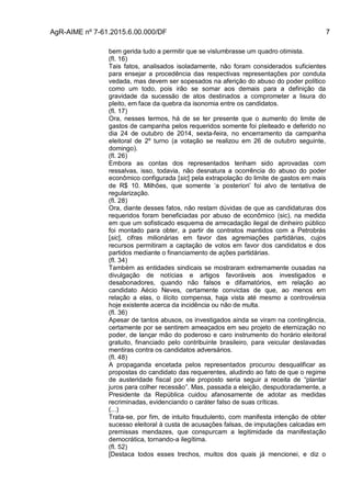 AgR-AIME nº 7-61.2015.6.00.000/DF 7
bem gerida tudo a permitir que se vislumbrasse um quadro otimista.
(fl. 16)
Tais fatos, analisados isoladamente, não foram considerados suficientes
para ensejar a procedência das respectivas representações por conduta
vedada, mas devem ser sopesados na aferição do abuso do poder político
como um todo, pois irão se somar aos demais para a definição da
gravidade da sucessão de atos destinados a comprometer a lisura do
pleito, em face da quebra da isonomia entre os candidatos.
(fl. 17)
Ora, nesses termos, há de se ter presente que o aumento do limite de
gastos de campanha pelos requeridos somente foi pleiteado e deferido no
dia 24 de outubro de 2014, sexta-feira, no encerramento da campanha
eleitoral de 2º turno (a votação se realizou em 26 de outubro seguinte,
domingo).
(fl. 26)
Embora as contas dos representados tenham sido aprovadas com
ressalvas, isso, todavia, não desnatura a ocorrência do abuso do poder
econômico configurada [sic] pela extrapolação do limite de gastos em mais
de R$ 10. Milhões, que somente ‘a posteriori’ foi alvo de tentativa de
regularização.
(fl. 28)
Ora, diante desses fatos, não restam dúvidas de que as candidaturas dos
requeridos foram beneficiadas por abuso de econômico (sic), na medida
em que um sofisticado esquema de arrecadação ilegal de dinheiro público
foi montado para obter, a partir de contratos mantidos com a Petrobrás
[sic], cifras milionárias em favor das agremiações partidárias, cujos
recursos permitiram a captação de votos em favor dos candidatos e dos
partidos mediante o financiamento de ações partidárias.
(fl. 34)
Também as entidades sindicais se mostraram extremamente ousadas na
divulgação de notícias e artigos favoráveis aos investigados e
desabonadores, quando não falsos e difamatórios, em relação ao
candidato Aécio Neves, certamente convictas de que, ao menos em
relação a elas, o ilícito compensa, haja vista até mesmo a controvérsia
hoje existente acerca da incidência ou não de multa.
(fl. 36)
Apesar de tantos abusos, os investigados ainda se viram na contingência,
certamente por se sentirem ameaçados em seu projeto de eternização no
poder, de lançar mão do poderoso e caro instrumento do horário eleitoral
gratuito, financiado pelo contribuinte brasileiro, para veicular deslavadas
mentiras contra os candidatos adversários.
(fl. 48)
A propaganda encetada pelos representados procurou desqualificar as
propostas do candidato das requerentes, aludindo ao fato de que o regime
de austeridade fiscal por ele proposto seria seguir a receita de “plantar
juros para colher recessão”. Mas, passada a eleição, despudoradamente, a
Presidente da República cuidou afanosamente de adotar as medidas
recriminadas, evidenciando o caráter falso de suas críticas.
(...)
Trata-se, por fim, de intuito fraudulento, com manifesta intenção de obter
sucesso eleitoral à custa de acusações falsas, de imputações calcadas em
premissas mendazes, que conspurcam a legitimidade da manifestação
democrática, tornando-a ilegítima.
(fl. 52)
[Destaca todos esses trechos, muitos dos quais já mencionei, e diz o
 