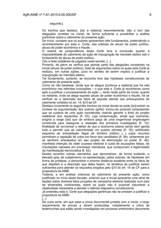 AgR-AIME nº 7-61.2015.6.00.000/DF 8
seguinte:]
Os trechos que destaco, [diz a relatora] resumidamente, dão o tom das
alegações contidas na inicial, de forma suficiente a possibilitar a análise
preliminar sobre o cabimento da presente ação.
De início, constato que os autores apresentam três fundamentos, pretendendo o
reconhecimento por esta e. Corte, das práticas de abuso de poder político,
abuso de poder econômico e fraude.
O exame da jurisprudência desta Corte leva à conclusão quanto à
impossibilidade do cabimento da ação de impugnação de mandato eletivo sob o
fundamento de abuso de poder político.
Cito a farta coletânea de julgados neste sentido: [...]
Portanto, de plano se verifica que grande parte das alegações constantes na
inicial (abuso de poder político), trata de argumentos sobre os quais esta Corte já
realizou, em outras ações, juízo no sentido de serem inaptos a justificar a
impugnação do mandato eletivo.
Tal fundamento, portanto, se encontra fora das hipóteses constitucionais de
cabimento da presente ação.
Como se não bastasse, ainda que se alegue [continua a relatora] que há viés
econômico nas referidas invocações – o que esta e. Corte já reconheceu como
apto a justificar o processamento da ação –, tanto nesta parte da inicial, quanto
na restante, onde se alega suposto abuso de poder econômico e fraude, há se
verificar se a descrição dos fatos ali exposta atende aos pressupostos de
cabimento contidos no art. 14, §10 da CF.
Destaco novamente os seguintes trechos da inicial donde se pode [sic] extrair os
núcleos da argumentação dos autores (grifei): tornou-se possível compreender
que se cuidava de uma ação coordenada visando garantir o êxito do projeto
reeleitoral dos requeridos (fl. 03); cuja comprovação, ainda que ocorrente,
exigiria a exige [sic] que de embora peça de uma engenhosa engrenagem
construída para assegurar a reeleição dos primeiros investigados (fl. 10);
finalidade de convencer o eleitor de que a economia estava sendo bem gerida
tudo a permitir que se vislumbrasse um quadro otimista (fl. 16); sofisticado
esquema de arrecadação ilegal de dinheiro público (...) cujos recursos
permitiram a captação de votos em favor dos candidatos (fl. 34); certamente por
se sentirem ameaçados em seu projeto de eternização no poder (fl. 48);
manifesta intenção de obter sucesso eleitoral à custa de acusações falsas, de
imputações calcadas em premissas mendazes, que conspurcam a legitimidade
da manifestação democrática (fl. 52).
Destes excertos extraio elementos que demonstram, de forma evidente, o
elevado grau de subjetivismo na apresentação, pelos autores, de hipóteses em
forma de prolepse, a demonstrar a enorme distância existente entre os fatos de
que dispõem e a descrição que deles fazem, na tentativa de justificar serem
suficientes para atender os requisitos exigidos pelo §10 do art. 14 da CF para a
propositura da AIME.
Todavia, e em análise criteriosa do cabimento da presente ação, como
justificado no início desta decisão, entendo que a inicial apresenta uma série de
ilações sobre diversos fatos pinçados de campanha eleitoral realizada num país
de dimensões continentais, sobre os quais não é possível vislumbrar a
objetividade necessária a atender o referido dispositivo constitucional.
Já entendeu esta e. Corte que alegações genéricas não se prestam a justificar a
propositura da AIME:
[...]
De outra sorte, em que pese a prova documental juntada com a inicial, o largo
requerimento de provas a serem produzidas, notadamente a oitiva de
testemunhas que estão sendo investigadas em processo embrionário decorrente
 