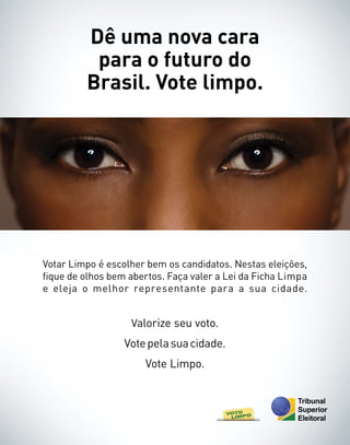 Dê uma nova cara
          para o futuro do
         Brasil. Vote limpo.




Votar Limpo é escolher bem os candidatos. Nestas eleições,
fique de olhos bem abertos. Faça valer a Lei da Ficha Limpa
e eleja o melhor representante para a sua cidade.


                   Valorize seu voto.
                  Vote pela sua cidade.
                      Vote Limpo.
 