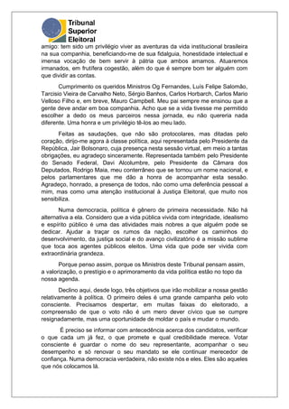 amigo: tem sido um privilégio viver as aventuras da vida institucional brasileira
na sua companhia, beneficiando-me de sua fidalguia, honestidade intelectual e
imensa vocação de bem servir à pátria que ambos amamos. Atuaremos
irmanados, em frutífera cogestão, além do que é sempre bom ter alguém com
que dividir as contas.
Cumprimento os queridos Ministros Og Fernandes, Luís Felipe Salomão,
Tarcisio Vieira de Carvalho Neto, Sérgio Banhos, Carlos Horbarch, Carlos Mario
Velloso Filho e, em breve, Mauro Campbell. Meu pai sempre me ensinou que a
gente deve andar em boa companhia. Acho que se a vida tivesse me permitido
escolher a dedo os meus parceiros nessa jornada, eu não quereria nada
diferente. Uma honra e um privilégio tê-los ao meu lado.
Feitas as saudações, que não são protocolares, mas ditadas pelo
coração, dirijo-me agora à classe política, aqui representada pelo Presidente da
República, Jair Bolsonaro, cuja presença nesta sessão virtual, em meio a tantas
obrigações, eu agradeço sinceramente. Representada também pelo Presidente
do Senado Federal, Davi Alcolumbre, pelo Presidente da Câmara dos
Deputados, Rodrigo Maia, meu conterrâneo que se tornou um nome nacional, e
pelos parlamentares que me dão a honra de acompanhar esta sessão.
Agradeço, honrado, a presença de todos, não como uma deferência pessoal a
mim, mas como uma atenção institucional à Justiça Eleitoral, que muito nos
sensibiliza.
Numa democracia, política é gênero de primeira necessidade. Não há
alternativa a ela. Considero que a vida pública vivida com integridade, idealismo
e espírito público é uma das atividades mais nobres a que alguém pode se
dedicar. Ajudar a traçar os rumos da nação, escolher os caminhos do
desenvolvimento, da justiça social e do avanço civilizatório é a missão sublime
que toca aos agentes públicos eleitos. Uma vida que pode ser vivida com
extraordinária grandeza.
Porque penso assim, porque os Ministros deste Tribunal pensam assim,
a valorização, o prestígio e o aprimoramento da vida política estão no topo da
nossa agenda.
Declino aqui, desde logo, três objetivos que irão mobilizar a nossa gestão
relativamente à política. O primeiro deles é uma grande campanha pelo voto
consciente. Precisamos despertar, em muitas faixas do eleitorado, a
compreensão de que o voto não é um mero dever cívico que se cumpre
resignadamente, mas uma oportunidade de moldar o país e mudar o mundo.
É preciso se informar com antecedência acerca dos candidatos, verificar
o que cada um já fez, o que promete e qual credibilidade merece. Votar
consciente é guardar o nome do seu representante, acompanhar o seu
desempenho e só renovar o seu mandato se ele continuar merecedor de
confiança. Numa democracia verdadeira, não existe nós e eles. Eles são aqueles
que nós colocamos lá.
 