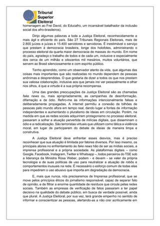 homenagem ao Frei David, do Educafro, um incansável batalhador da inclusão
social dos afro-brasileiros).
Dirijo algumas palavras a toda a Justiça Eleitoral, reconhecidamente a
mais ágil e eficiente do país. São 27 Tribunais Regionais Eleitorais, mais de
2.800 juízes e juízas e 15.400 servidores e servidoras. É inestimável o serviço
que prestam à democracia brasileira, longe dos holofotes, administrando o
processo eleitoral da quarta maior democracia de massas do mundo. Em nome
do país, agradeço o trabalho de todos e de cada um, inclusive e especialmente
dos cerca de um milhão e oitocentos mil mesários, muitos voluntários, que
servem ao Brasil silenciosamente e com espírito público.
Tenho aprendido, como um observador atento da vida, que algumas das
coisas mais importantes que são realizadas no mundo dependem de pessoas
anônimas e desprendidas. O que gostaria de dizer a todos os que nos prestam
sua valiosa colaboração, inclusive aos que jamais irei ver pessoalmente e olhar
nos olhos, é que a virtude é a sua própria recompensa.
Uma das grandes preocupações da Justiça Eleitoral são as chamadas
fake news ou, mais apropriadamente, as campanhas de desinformação,
difamação e de ódio. Refiro-me às informações intencionalmente falsas e
deliberadamente propagadas. A internet permitiu a conexão de bilhões de
pessoas pelo mundo afora em tempo real, dando lugar a fontes de informação
independentes e aumentando o pluralismo de ideias em circulação. Porém, na
medida em que as redes sociais adquiriram protagonismo no processo eleitoral,
passaram a sofrer a atuação pervertida de milícias digitais, que disseminam o
ódio e a radicalização. São terroristas virtuais que utilizam como tática a violência
moral, em lugar de participarem do debate de ideias de maneira limpa e
construtiva.
A Justiça Eleitoral deve enfrentar esses desvios, mas é preciso
reconhecer que sua atuação é limitada por fatores diversos. Por isso mesmo, os
principais atores no enfrentamento às fake news hão de ser as mídias sociais, a
imprensa profissional e a própria sociedade. As plataformas digitais – como
Google, Facebook, Instagram, Twitter e Whatsapp –, todos parceiros do TSE sob
a liderança da Ministra Rosa Weber, podem - e devem - se valer da própria
tecnologia e de suas políticas de uso para neutralizar a atuação de robôs e
comportamentos inusuais na rede. É necessário o esforço comum de todas elas
para impedirem o uso abusivo que importa em degradação da democracia.
E, mais que nunca, nós precisaremos de Imprensa profissional, que se
move pelos princípios éticos do jornalismo responsável, capaz de separar fato
de opinião, e de filtrar a enorme quantidade de resíduos que circula pelas redes
sociais. Também as empresas de verificação de fatos passaram a ter papel
decisivo na qualidade do debate público, em busca da verdade possível, ainda
que plural. A Justiça Eleitoral, por sua vez, terá grande empenho no sentido de
informar e conscientizar as pessoas, alertando-as a não crer acriticamente em
 