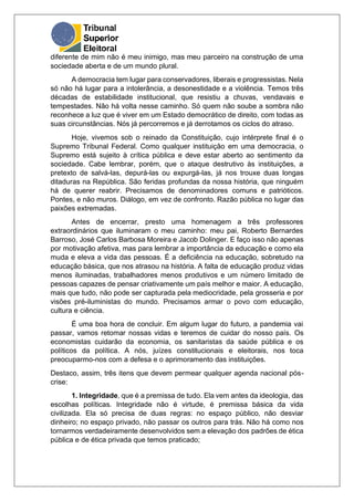 diferente de mim não é meu inimigo, mas meu parceiro na construção de uma
sociedade aberta e de um mundo plural.
A democracia tem lugar para conservadores, liberais e progressistas. Nela
só não há lugar para a intolerância, a desonestidade e a violência. Temos três
décadas de estabilidade institucional, que resistiu a chuvas, vendavais e
tempestades. Não há volta nesse caminho. Só quem não soube a sombra não
reconhece a luz que é viver em um Estado democrático de direito, com todas as
suas circunstâncias. Nós já percorremos e já derrotamos os ciclos do atraso.
Hoje, vivemos sob o reinado da Constituição, cujo intérprete final é o
Supremo Tribunal Federal. Como qualquer instituição em uma democracia, o
Supremo está sujeito à crítica pública e deve estar aberto ao sentimento da
sociedade. Cabe lembrar, porém, que o ataque destrutivo às instituições, a
pretexto de salvá-las, depurá-las ou expurgá-las, já nos trouxe duas longas
ditaduras na República. São feridas profundas da nossa história, que ninguém
há de querer reabrir. Precisamos de denominadores comuns e patrióticos.
Pontes, e não muros. Diálogo, em vez de confronto. Razão pública no lugar das
paixões extremadas.
Antes de encerrar, presto uma homenagem a três professores
extraordinários que iluminaram o meu caminho: meu pai, Roberto Bernardes
Barroso, José Carlos Barbosa Moreira e Jacob Dolinger. E faço isso não apenas
por motivação afetiva, mas para lembrar a importância da educação e como ela
muda e eleva a vida das pessoas. É a deficiência na educação, sobretudo na
educação básica, que nos atrasou na história. A falta de educação produz vidas
menos iluminadas, trabalhadores menos produtivos e um número limitado de
pessoas capazes de pensar criativamente um país melhor e maior. A educação,
mais que tudo, não pode ser capturada pela mediocridade, pela grosseria e por
visões pré-iluministas do mundo. Precisamos armar o povo com educação,
cultura e ciência.
É uma boa hora de concluir. Em algum lugar do futuro, a pandemia vai
passar, vamos retomar nossas vidas e teremos de cuidar do nosso país. Os
economistas cuidarão da economia, os sanitaristas da saúde pública e os
políticos da política. A nós, juízes constitucionais e eleitorais, nos toca
preocuparmo-nos com a defesa e o aprimoramento das instituições.
Destaco, assim, três itens que devem permear qualquer agenda nacional pós-
crise:
1. Integridade, que é a premissa de tudo. Ela vem antes da ideologia, das
escolhas políticas. Integridade não é virtude, é premissa básica da vida
civilizada. Ela só precisa de duas regras: no espaço público, não desviar
dinheiro; no espaço privado, não passar os outros para trás. Não há como nos
tornarmos verdadeiramente desenvolvidos sem a elevação dos padrões de ética
pública e de ética privada que temos praticado;
 