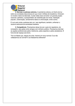 2. Derrotar a pobreza extrema. A pandemia colocou um facho de luz
sobre as condições desumanas em que vivem milhões de brasileiros. Entraram
no horário nobre da televisão. Cuidar deles deve envolver um grande projeto
nacional, patriótico, suprapartidário de redistribuição de renda, habitação
popular, urbanização, saneamento básico e arborização, entre outros.
E num país onde a pobreza tem cor, isso significará, também, enfrentar o
racismo estrutural da sociedade brasileira.
3. Competência. Precisamos deixar de ser o país do nepotismo, do
compadrio, das ações entre amigos com dinheiro público. Precisamos derrotar
as opções preferenciais pelos medíocres, pelos espertos e pelos aduladores. É
hora de dar espaço aos bons.
Tem se falado que, depois da crise, haverá um novo normal. E se não
voltássemos ao normal? E se fizéssemos diferente?
 